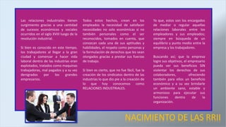 NACIMIENTO DE LAS RRII
Las relaciones industriales tienen
surgimiento gracias a una cantidad
de sucesos económicos y sociales
ocurridos en el siglo XVIII luego de la
revolución industrial.
Si bien es conocido en este tiempo,
los trabajadores al llegar a la gran
ciudad y comenzar a hacer vida
laboral dentro de las industrias eran
explotados, tratados como maquinas
trabajadoras, mal pagados y a su vez
denigrados por los grandes
empresarios.
Todos estos hechos, crean en los
empleados la necesidad de satisfacer
necesidades no solo económicas si no
también personales como el ser
reconocidos, tomados en cuenta, que
conozcan cada una de sus aptitudes y
habilidades, el respeto como personas y
la formulación de derechos que les sean
otorgados gracias a prestar sus fuerzas
de trabajo.
Si bien es cierto, que no fue fácil, fue la
creación de los sindicatos dentro de las
industrias lo que dio pie a la creación de
lo que hoy conocemos como
RELACIONES INDUSTRIALES.
Ya que, estos son los encargados
de mediar o regular aquellas
relaciones laborales entre los
empleadores y sus empleados;
siempre en búsqueda de un
equilibrio y punto medio entre la
empresa y los trabajadores.
Buscando así; que la empresa
logre sus objetivos, el empresario
pueda ver sus beneficios SIN
violentar los derechos de sus
colaboradores, ofreciendo
también para ellos un beneficio
económico y a su vez brindarle
un ambiente sano, estable y
armonioso para ejecutar sus
funciones dentro de la
organización.
 