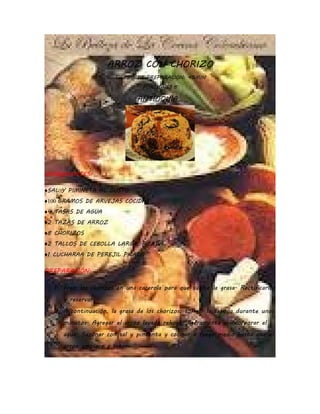 ARROZ CON CHORIZO
                       TIEMPO DE PREPARACION: 45MIN
                                PORCIONES:8

                              ANTIOQUIA…




INGREDIENTES:

♦SAL Y PIMINETA AL GUSTO
♦100 GRAMOS DE ARVEJAS COCIDAS
♦4 TASAS DE AGUA
♦2 TAZAS DE ARROZ
♦8 CHORIZOS
♦2 TALLOS DE CEBOLLA LARGA, PICADA
♦1 CUCHARAA DE PEREJIL PICADO.

PREPARACIÓN:

  1. Freír los chorizos en una cacerola para que suelte la grasa. Rectificarlos
     y reservar.
  2. A continuación, la grasa de los chorizos, sofreír la cebolla durante unos
     minutos. Agregar el arroz lavado rehogar ligeramente e incorporar el
     agua. Sazonar con sal y pimienta y cocinar a fuego medio hasta que el
     arroz empiece a secar.
 