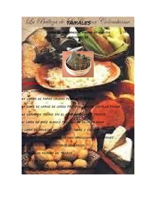 TAMALES
                TIEMPO DE PREPARACION: 4HORAS 30 MINUTOS
                             PORCIONES: 25


                              TOLIMA…




INGREDIENTES:

♦SAL, COMINOS, PIMIENTA Y ACHIOTE AL GUSTO

♦4 LIBRAS DE PAPAS CRUDAS PELADAS Y PICADAS

♦4 LIBAS DE CARNE DE CERDO PREFERIBLEMENTE COSTILLA PICADA

♦2 LIBRAS DE TOCINO SIN EL GORDO PICADO EN TROZOS

♦1 LIBRA DE MAÍZ BLANCO TRILLADO SE DEJA EN AGUA

1 LIBRA DE ARVEJAS SECAS REMOJADAS Y COCIDAS

♦5 LITROS DE CALD DONDE SE HAN SANCOCHADO LAS CARNES

♦7 HUEVOS COCIDOS CORTADOS EN CASCOS

♦2 GALLINAS PICADAS EN TROZOS

♦HOJAS DE PLATANO SOASADAS

♦1 LIBRA DE ZANAHORIAS CORTADAS EN RODAJAS
 