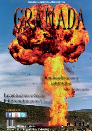 granadassancristobal.blogspot.com




                   Bombardeados y
                     saturados
                           de mercado
Juventud en extasis
Emprendimiento Local
síguenos en

 GRANADA / MARZO 2012                                   1



       Edición Gratuita
 Marzo 2012 / Bogotá /San Cristobal
 