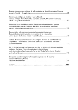  
Los alumnos con características de sobredotación: la situación actual en Portugal
Leandro Almeida y  Ema Oliveira.............................................................................................. 85 
 
Creatividad, inteligencia sintética y alta habilidad
Rosario Bermejo, Daniel Hernández, Mercedes Ferrando, Mª Carmen Fernández,  
Marta Sáinz y Mª Dolores Prieto.............................................................................................. 97 

Enseñanza de la inteligencia exitosa para alumnos superdotados y talentos
Robert Sternberg, Elena Grigorenko, Mercedes Ferrando, Daniel Hernández, 
Carmen Ferrándiz y Rosario Bermejo..................................................................................... 111 
 
La educación online con alumnos de alta capacidad intelectual.
Evaluación de una intervención en el ámbito de las Matemáticas
Javier Tourón, Guillermina Marcos y Marta Tourón...............................................................119 
 
Talleres de enriquecimiento extracurricular para alumnos de altas habilidades
Ángela Rojo, Carlos Garrido, Gloria Soto, Marta Sáinz, Mari Carmen Fernández 
y Daniel Hernández.................................................................................................................137 

Un modelo educativo de adaptación curricular en alumnos de altas capacidades
Celestino Rodríguez, Paloma González‐Castro, David Álvarez,  
Julio Antonio González‐Pienda, Luís Álvarez, José Carlos Núñez, Lorena González  
y Almudena Vázquez.............................................................................................................. 147 
 
Programas académicos para la formación de profesores de alumnos
con superdotación y talento
Marsyl Bulkool Mettrau..........................................................................................................159 

Autores……………………………………………………………………………..….…. 169
 
