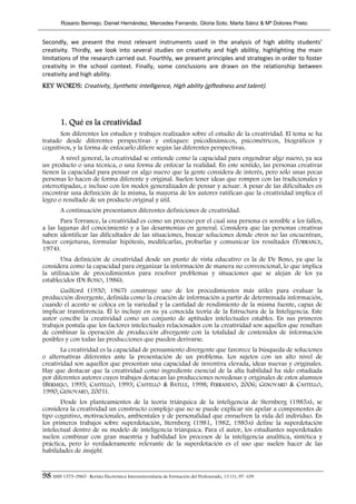 Rosario Bermejo, Daniel Hernández, Mercedes Ferrando, Gloria Soto, Marta Sáinz & Mª Dolores Prieto


Secondly,  we  present  the  most  relevant  instruments  used  in  the  analysis  of  high  ability  students’ 
creativity.  Thirdly,  we  look  into  several  studies  on  creativity  and  high  abilitiy,  highlighting  the  main 
limitations of the research carried out. Fourthly, we present principles and strategies in order to foster 
creativity  in  the  school  context.  Finally,  some  conclusions  are  drawn  on  the  relationship  between 
creativity and high ability. 
KEY WORDS: Creativity, Synthetic intelligence, High ability (giftedness and talent). 
 



        1. Qué es la creatividad
       Son diferentes los estudios y trabajos realizados sobre el estudio de la creatividad. El tema se ha
tratado desde diferentes perspectivas y enfoques: psicodinámicos, psicométricos, biográficos y
cognitivos, y la forma de enfocarlo difiere según las diferentes perspectivas.
       A nivel general, la creatividad se entiende como la capacidad para engendrar algo nuevo, ya sea
un producto o una técnica, o una forma de enfocar la realidad. En este sentido, las personas creativas
tienen la capacidad para pensar en algo nuevo que la gente considera de interés, pero sólo unas pocas
personas lo hacen de forma diferente y original. Suelen tener ideas que rompen con las tradicionales y
estereotipadas, e incluso con los modos generalizados de pensar y actuar. A pesar de las dificultades en
encontrar una definición de la misma, la mayoría de los autores ratifican que la creatividad implica el
logro o resultado de un producto original y útil.
        A continuación presentamos diferentes definiciones de creatividad.
       Para Torrance, la creatividad es como un proceso por el cual una persona es sensible a los fallos,
a las lagunas del conocimiento y a las desarmonías en general. Considera que las personas creativas
saben identificar las dificultades de las situaciones, buscar soluciones donde otros no las encuentran,
hacer conjeturas, formular hipótesis, modificarlas, probarlas y comunicar los resultados (TORRANCE,
1974).
       Una definición de creatividad desde un punto de vista educativo es la de De Bono, ya que la
considera como la capacidad para organizar la información de manera no convencional, lo que implica
la utilización de procedimientos para resolver problemas y situaciones que se alejan de los ya
establecidos (DE BONO, 1986).
       Guilford (1950; 1967) construye uno de los procedimientos más útiles para evaluar la
producción divergente, definida como la creación de información a partir de determinada información,
cuando el acento se coloca en la variedad y la cantidad de rendimiento de la misma fuente, capaz de
implicar transferencia. Él lo incluye en su ya conocida teoría de la Estructura de la Inteligencia. Este
autor concibe la creatividad como un conjunto de aptitudes intelectuales estables. En sus primeros
trabajos postula que los factores intelectuales relacionados con la creatividad son aquellos que resultan
de combinar la operación de producción divergente con la totalidad de contenidos de información
posibles y con todas las producciones que pueden derivarse.
       La creatividad es la capacidad de pensamiento divergente que favorece la búsqueda de soluciones
o alternativas diferentes ante la presentación de un problema. Los sujetos con un alto nivel de
creatividad son aquellos que presentan una capacidad de inventiva elevada, ideas nuevas y originales.
Hay que destacar que la creatividad como ingrediente esencial de la alta habilidad ha sido estudiada
por diferentes autores cuyos trabajos destacan las producciones novedosas y originales de estos alumnos
(BERMEJO, 1995; CASTELLÓ, 1993; CASTELLÓ & BATLLE, 1998; FERRANDO, 2006; GENOVARD & CASTELLÓ,
1990; GENOVARD, 2001).
       Desde los planteamientos de la teoría triárquica de la inteligencia de Sternberg (1985A), se
considera la creatividad un constructo complejo que no se puede explicar sin apelar a componentes de
tipo cognitivo, motivacionales, ambientales y de personalidad que envuelven la vida del individuo. En
los primeros trabajos sobre superdotación, Sternberg (1981, 1982, 1985A) define la superdotación
intelectual dentro de su modelo de inteligencia triárquica. Para el autor, los estudiantes superdotados
suelen combinar con gran maestría y habilidad los procesos de la inteligencia analítica, sintética y
práctica, pero lo verdaderamente relevante de la superdotación es el uso que suelen hacer de las
habilidades de insight.


98 ISSN 1575-0965 · Revista Electrónica Interuniversitaria de Formación del Profesorado, 13 (1), 97-109
 