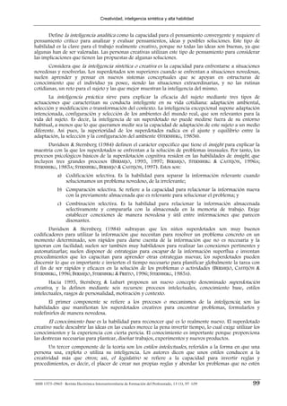 Creatividad, inteligencia sintética y alta habilidad


       Define la inteligencia analítica como la capacidad para el pensamiento convergente y requiere el
pensamiento crítico para analizar y evaluar pensamientos, ideas y posibles soluciones. Este tipo de
habilidad es la clave para el trabajo realmente creativo, porque no todas las ideas son buenas, ya que
algunas han de ser valoradas. Las personas creativas utilizan este tipo de pensamiento para considerar
las implicaciones que tienen las propuestas de algunas soluciones.
       Considera que la inteligencia sintética o creativa es la capacidad para enfrentarse a situaciones
novedosas y resolverlas. Los superdotados son superiores cuando se enfrentan a situaciones novedosas,
suelen aprender y pensar en nuevos sistemas conceptuales que se apoyan en estructuras de
conocimiento que el individuo ya posee, siendo las situaciones extraordinarias, y no las rutinas
cotidianas, un reto para el sujeto y las que mejor muestran la inteligencia del mismo.
       La inteligencia práctica sirve para explicar la eficacia del sujeto mediante tres tipos de
actuaciones que caracterizan su conducta inteligente en su vida cotidiana: adaptación ambiental,
selección y modificación o transformación del contexto. La inteligencia excepcional supone adaptación
intencionada, configuración y selección de los ambientes del mundo real, que son relevantes para la
vida del sujeto. Es decir, la inteligencia de un superdotado no puede medirse fuera de su entorno
habitual, a menos que lo que queramos medir sea la capacidad de adaptación de este sujeto a un medio
diferente. Así pues, la superioridad de los superdotados radica en el ajuste y equilibrio entre la
adaptación, la selección y la configuración del ambiente (STERNBERG, 1985B).
      Davidson & Sternberg (1984) definen el carácter específico que tiene el insight para explicar la
maestría con la que los superdotados se enfrentan a la solución de problemas inusuales. Por tanto, los
procesos psicológicos básicos de la superdotación cognitiva residen en las habilidades de insight, que
incluyen tres grandes procesos (BERMEJO, 1995, 1997; BERMEJO, STERNBERG & CASTEJÓN, 1996A;
STERNBERG, 1985A; STERNBERG, BERMEJO & CASTEJÓN, 1997). Estos son:
             a) Codificación selectiva. Es la habilidad para separar la información relevante cuando
                solucionamos un problema novedoso, de la irrelevante;
             b) Comparación selectiva. Se refiere a la capacidad para relacionar la información nueva
                con la previamente almacenada que es relevante para solucionar el problema; y
             c) Combinación selectiva. Es la habilidad para relacionar la información almacenada
                selectivamente y compararla con la almacenada en la memoria de trabajo. Exige
                establecer conexiones de manera novedosa y útil entre informaciones que parecen
                disonantes.
       Davidson & Sternberg (1984) subrayan que los niños superdotados son muy buenos
codificadores para utilizar la información que necesitan para resolver un problema concreto en un
momento determinado, son rápidos para darse cuenta de la información que no es necesaria y la
ignoran con facilidad; suelen ser también muy habilidosos para realizar las conexiones pertinentes y
automatizarlas; suelen disponer de estrategias para escapar de la información superflua e inventan
procedimientos que les capacitan para aprender otras estrategias nuevas; los superdotados pueden
discernir lo que es importante e invierten el tiempo necesario para planificar globalmente la tarea con
el fin de ser rápidos y eficaces en la solución de los problemas o actividades (BERMEJO, CASTEJÓN &
STERNBERG, 1996; BERMEJO, STERNBERG & PRIETO, 1996; STERNBERG, 1985A).
       Hacia 1995, Sternberg & Lubart proponen un nuevo concepto denominado superdotación
creativa, y la definen mediante seis recursos: procesos intelectuales, conocimiento base, estilos
intelectuales, rasgos de personalidad, motivación y contexto.
       El primer componente se refiere a los procesos o mecanismos de la inteligencia; son las
habilidades que manifiestan los superdotados creativos para encontrar problemas, formularlos y
redefinirlos de manera novedosa.
       El conocimiento base es la habilidad para reconocer qué es lo realmente nuevo. El superdotado
creativo suele descubrir las ideas en las cuales merece la pena invertir tiempo, lo cual exige utilizar los
conocimientos y la experiencia con cierta pericia. El conocimiento es importante porque proporciona
las destrezas necesarias para plantear, diseñar trabajos, experimentos y nuevos productos.
       Un tercer componente de la teoría son los estilos intelectuales, referidos a la forma en que una
persona usa, explota o utiliza su inteligencia. Los autores dicen que unos estilos conducen a la
creatividad más que otros; así, el legislativo se refiere a la capacidad para invertir reglas y
procedimientos, es decir, el placer de crear sus propias reglas y abordar los problemas que no estén


ISSN 1575-0965 · Revista Electrónica Interuniversitaria de Formación del Profesorado, 13 (1), 97-109   99
 