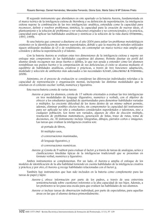 Rosario Bermejo, Daniel Hernández, Mercedes Ferrando, Gloria Soto, Marta Sáinz & Mª Dolores Prieto


       El segundo instrumento que abordamos en este apartado es la batería Aurora, fundamentada en
el marco teórico de la inteligencia exitosa de Sternberg y su definición de superdotación. La inteligencia
exitosa supone la combinación de las tres inteligencias: analítica, entendida como la capacidad para
reconocer, definir y resolver problemas; sintética, la capacidad para la creación de nuevas ideas, el
planteamiento y la solución de problemas y ver soluciones originales y no convencionales; y la práctica,
capacidad para aplicar las habilidades analíticas y sintéticas a la solución de la vida diaria (STERNBERG,
1997; 1999).
       Es una batería que comenzó a diseñarse en el año 2004 para paliar los problemas metodológicos
existentes en la identificación de alumnos superdotados, debido a que la mayoría de métodos utilizados
siguen utilizando medidas de CI y de rendimiento, sin contemplar un marco teórico más amplio que
considere y defina la superdotación y el talento.
       Con la batería Aurora se evalúan estas tres dimensiones de la inteligencia exitosa y supone un
enfoque más comprensivo de las habilidades cognitivas del alumno. Permite diseñar un perfil del
alumno donde recogemos sus áreas fuertes y débiles, lo que nos ayuda a entender cómo los alumnos
rentabilizan sus puntos fuertes y la compensación de sus deficiencias; el éxito se alcanza mediante el
equilibrio de habilidades analíticas, creativas y prácticas, a través de tres funciones: adaptación,
modelado y selección de ambientes más adecuados a las necesidades (CHART, GRIGORENKO & STERNBERG,
2008).
      Asimismo, en el proceso de evaluación se consideran las diferencias individuales referidas a la
capacidad de representación y organización mental, incluyendo las distintas modalidades que se
enseñan en el contexto escolar: verbal, numérica y figurativa.
        Esta nueva batería consta de varias tareas:
             Aurora–a: para los alumnos, consta de 17 subtests orientados a evaluar las tres inteligencias
                   en tres modalidades de lenguaje (figurativo, numérico y verbal), con el objetivo de
                   ofrecer a los estudiantes igualdad de oportunidades para demostrar habilidades variadas
                   y múltiples. La creciente dificultad de los ítems dentro de un mismo subtest permite,
                   además, eliminar posibles efectos techo, sin comprometer la capacidad del instrumento
                   para ser aplicado no sólo a estudiantes considerados superdotados o talentosos, sino a
                   cualquier población. Los ítems son variados, algunos de ellos de elección múltiple,
                   resolución de problemas matemáticos, generación de listas, trazo de rutas, toma de
                   decisiones, etc. El instrumento incluye fotografías, dibujos, párrafos cortos e imágenes.
                   Las tareas que evalúan la inteligencia creativa son:
                        a) portada de libros,
                        b) múltiples usos,
                        c) conversaciones inanimadas,
                        d) lenguaje figurativo, y
                        e) conversaciones numéricas.
             Aurora–g: Consta de 9 subtest para evaluar el factor g a través de tareas de analogías, series y
                   clasificaciones (medidas típicas de la inteligencias tradicional) que se presentan en
                   formato verbal, numérico y figurativo.
       Ambos instrumentos se complementan. Por un lado, el Aurora–a amplia el enfoque de los
modelos de identificación de la alta habilidad teniendo en cuenta habilidades de la inteligencia creativa
y práctica; y por otro, el Aurora–g recoge habilidades relacionadas con el factor g.
       También hay instrumentos que han sido incluidos en la batería como complemento para las
tareas de papel y lápiz:
             Aurora–i, ofrece información por parte de los padres, a través de una entrevista
                   semiestructurada sobre cuestiones referentes a la alta capacidad de sus hijos. Además, a
                   los profesores se les pasa una escala para que evalúen las habilidades de sus alumnos.
             Aurora–o: incluye tareas de observación individual, por parte de especialistas, para aquellas
                   áreas en las que el alumno destaca primordialmente.




102 ISSN 1575-0965 · Revista Electrónica Interuniversitaria de Formación del Profesorado, 13 (1), 97-109
 