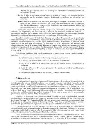 Rosario Bermejo, Daniel Hernández, Mercedes Ferrando, Gloria Soto, Marta Sáinz & Mª Dolores Prieto


                 difíciles; hay que tener en cuenta que estos rasgos o características están relacionados con
                 la conducta creativa.
            Suscitar la idea de que la creatividad exige motivación y esfuerzo. Los alumnos necesitan
                 comprender que los productos creativos difícilmente se producen sin intención y sin
                 esfuerzo.
            Aportar diferentes oportunidades educativas para elegir y descubrir. Los alumnos creativos se
                 interesan más en aquellas actividades que eligen ellos mismos que en las actividades que
                 han sido seleccionadas por otras personas para ellos, o que están obligados a realizar por
                 razones que escapan a su control.
       La enseñanza creativa requiere además imaginación, creatividad, flexibilidad, originalidad,
capacidad de adaptación y su utilización en la solución de problemas dentro del currículo. Es
importante y necesario que la persona encargada de este tipo de enseñanza esté familiarizada y asimile
los principios básicos de la misma que favorecen a la realización del potencial creativo.
       Renzulli y colaboradores (1986) han diseñado un modelo de desarrollo de la creatividad
orientado a la mejora de las habilidades y procesos creativos, fundamentándose en la clásica teoría de la
estructura de la inteligencia de Guilford. Según diferentes autores, la creatividad es universal en los
niños. Pero en los adultos es, sin embargo, casi inexistente. La gran cuestión que nos planteamos los
educadores es: ¿por qué se da la gran pérdida del potencial creativo entre la infancia y la madurez? Quizás
una buena respuesta es la que nos ofrece Sternberg cuando dice que las escuelas siguen siendo lugares
donde se favorece el pensamiento convergente y se ahoga, en cierta manera, el divergente (STERNBERG &
LUBART, 1997).
       En definitiva, podríamos decir que la enseñanza se cristaliza en un proceso creativo cuando el
individuo:
             a) ve la necesidad de mejorar sus técnicas y estrategias de enseñanza;
             b) considera varias alternativas cuando ha de solucionar un problema;
             c) aporta en la solución de problemas experiencias pasadas, nuevos conocimientos y
                enfoques;
             d) tiene la intención de aplicar principios de enseñanza creativa científicamente
                desarrollados; y
             e) utiliza lo que ha aprendido de sus estudios y experiencias educativas.


        5. Conclusiones
       La creatividad es un tema importante cuando nos referimos a la configuración cognitiva de la
superdotación. Expertos en el tema la incluyen como concepto necesario para definir y entender la alta
habilidad; así pues, la inteligencia y la creatividad son consideradas como características idiosincrásicas
de los superdotados. En este trabajo se ha analizado el constructo de creatividad y su relación con la alta
habilidad. Para ello, hemos estudiado distintas definiciones de creatividad; de la mayoría de ellas
podemos decir que la creatividad supone el logro de productos originales y útiles. Es considerada como
un fenómeno multidimensional que incluye un elemento de novedad en los aspectos de la persona, del
proceso o del producto creativo dentro de un contexto.
       Respecto a la evaluación de la creatividad hemos analizado dos tipos de instrumentos punteros
en el estudio de las singularidades creativas del alumno con alta habilidad: el Test de Pensamiento
Creativo de Torrance TTCT (TORRANCE, 1974) y la batería Aurora, un nuevo instrumento diseñado bajo
la teoría de la inteligencia exitosa de Sternberg (1997; 1999) para la identificación de alumnos
superdotados que intenta suplir el problema metodológico en la identificación de los mismos.
        La revisión realizada sobre las investigaciones referidas a la creatividad y alta habilidad han
puesto de manifiesto la necesidad de operativizar el concepto de la creatividad. Esto ya es por sí mismo
una tarea compleja dado la gran variedad de tests de creatividad existentes en el mercado y la profusión
de listas de nominaciones (checklist) que se desarrollan cada día.
       Desde nuestra experiencia en la investigación sobre la creatividad, consideramos que ésta tiene
que ser un objetivo educativo desde los primeros niveles instruccionales. Para ello contamos en la
actualidad con programas, estrategias y tácticas. Favorecer el desarrollo de la creatividad en niños


106 ISSN 1575-0965 · Revista Electrónica Interuniversitaria de Formación del Profesorado, 13 (1), 97-109
 