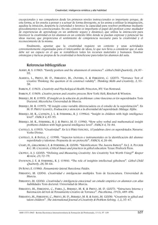 Creatividad, inteligencia sintética y alta habilidad


excepcionales y sus compañeros desde los primeros niveles instruccionales es importante porque, de
esta forma, se les enseña a pensar y a actuar de forma divergente, se les anima a utilizar la imaginación,
agudiza la intuición, despierta la curiosidad y favorece la capacidad para resolver problemas mediante
procedimientos no convencionales. En este contexto es importante el papel del profesor como mediador
de experiencias de aprendizaje en un ambiente seguro y dinámico; que utiliza la interacción para
favorecer la creatividad en los alumnos en un contexto libre donde se puedan expresar y potenciar las
ideas nuevas; que proporciona el sentimiento de competencia necesario para la creatividad y el
reconocimiento de la misma.
       Finalmente, apuntar que la creatividad requiere un contexto y unas actividades
convenientemente organizadas para el intercambio de ideas, lo que nos lleva a considerar que el aula
debe ser un espacio en el que se rentabilicen todos los recursos materiales y humanos. Enseñar
estrategias y tácticas propias de la creatividad es beneficioso para todos los alumnos del aula.


        Referencias bibliográficas
ALBERT, R. S. (1980). “Family position and the attainment of eminence”. Gifted Child Quarterly, 24, 87–
      95.
ALMEIDA, L., PRIETO, M. D., FERRANDO, M., OLIVEIRA, E. & FERRÁNDIZ, C. (2007). “Torrance Test of
      Creative Thinking: the question of its construct validity”. Thinking Skills and Creativity, 3, 53–
      58.
BARRON, F. (1963). Creativity and Psychological Health. Princeton, NY: Van Nostrand.
BARRON, F. (1969). Creative person and creative process. New York: Holt, Rinehart & Winston.
BERMEJO, M. R. (1995). El insight en la solución de problemas: cómo funciona en los superdotados. Tesis
      Doctoral. Microficha: Universidad de Murcia.
BERMEJO, M. R. (1997). “El insight como variable diferenciadora en el estudio de la superdotación”. En
      M. D. PRIETO (coord.), Evaluación y atención a la diversidad del superdotado. Málaga: Aljibe.
BERMEJO, M. R., CASTEJÓN, J. L. & STERNBERG, R. J. (1996A). “Insight in children with high intelligence
      level”. FAISCA 4, 85–95.
BERMEJO, M. R., STERNBERG, R. J. & PRIETO, M. D. (1996). “How solve verbal and mathematical insight
      problems children with high general intelligence level”. FAISCA 4, 76–84.
CASTELLÓ, A. (1993). “Creatividad”. En LUZ PÉREZ SÁNCHEZ, 10 palabras clave en superdotados. Navarra:
      Verbo Divino.
CASTELLÓ, A. & BATLLE, C. (1998). “Aspectos teóricos e instrumentales en la identificación del alumno
      superdotado y talentoso. Propuesta de un protocolo”. FAISCA, 6, 26–66.
CHART, H., GRIGORENKO, E. & STERNBERG, R. (2008). “Identification: The Aurora Battery”. En J. A. PLUCKER
      & C. M. CALLAHAN, Critical Issues and practices in gifted education. Texas: Prufrock Press.
CROPELY, A. J. (2000). “Defining and Measuring Creativity: Are Creativity Test Worth Using?” Roeper
      Review, 23, 72–79.
DAVIDSON, J. E. & STERNBERG, R. J. (1984). “The role of insightin intellectual giftedness”. Gifted Child
      Quarterly, 28, 58–64.
DE BONO, E. (1986). Pensamiento lateral. Barcelona: Paidós.
FERRANDO, M. (2004). Creatividad e inteligencias múltiples. Tesis de Licenciatura. Universidad de
      Murcia.
FERRANDO, M. (2006). Creatividad e inteligencia emocional: un estudio empírico en alumnos con altas
      habilidades. Tesis doctoral. Universidad de Murcia.
FERRANDO, M., FERRÁNDIZ, C., PARRA, J., BERMEJO, M. R. & PRIETO, M. D. (2007). “Estructura Interna y
      Baremación del test de Pensamiento Creativo de Torrance”. Psicothema, 19 (3), 489–496.
FERRANDO, M., FERRÁNDIZ, C., PRIETO, M. D., BERMEJO, M. R. & SAINZ, M. (2008). “Creativity in gifted and
      talent children”. The international Journal of Creativity & Problem Solving. 1, 2, 35–47.



ISSN 1575-0965 · Revista Electrónica Interuniversitaria de Formación del Profesorado, 13 (1), 97-109   107
 
