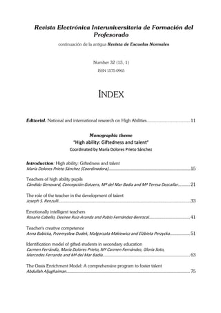 Revista Electrónica Interuniversitaria de Formación del
                           Profesorado
                          continuación de la antigua Revista de Escuelas Normales



                                                      Number 32 (13, 1)
                                                          ISSN 1575-0965




                                                          INDEX

Editorial. National and international research on High Abilities.................................... 11


                                                   Monographic theme
                                      “High ability: Giftedness and talent” 
                                   Coordinated by María Dolores Prieto Sánchez 
 
Introduction: High ability: Giftedness and talent
María Dolores Prieto Sánchez (Coordinadora)………………………………………………………...…..………15 
       
Teachers of high ability pupils
Cándido Genovard, Concepción Gotzens, Mª del Mar Badia and Mª Teresa Dezcallar........... 21 
 
The role of the teacher in the development of talent
Joseph S. Renzulli......................................................................................................................33 
 
Emotionally intelligent teachers
Rosario Cabello, Desiree Ruiz‐Aranda and Pablo Fernández‐Berrocal..................................... 41 
 
Teacher's creative competence
Anna Babicka, Przemysław Dudek, Małgorzata Makiewicz and Elżbieta Perzycka.................. 51 

Identification model of gifted students in secondary education
Carmen Ferrándiz, María Dolores Prieto, Mª Carmen Fernández, Gloria Soto,  
Mercedes Ferrando and Mª del Mar Badía.............................................................................. 63 
 
The Oasis Enrichment Model: A comprehensive program to foster talent
Abdullah Aljughaiman.............................................................................................................. 75 
 
 
 