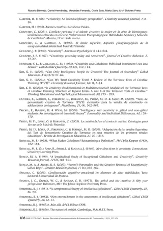 Rosario Bermejo, Daniel Hernández, Mercedes Ferrando, Gloria Soto, Marta Sáinz & Mª Dolores Prieto


GARDNER, H. (1988). “Creativity: An interdisciplinary perspective”. Creativity Research Journal, 1, 8–
     26.
GARDNER, H. (1995). Mentes creativas. Barcelona: Paidos.
GENOVARD, C. (2001). Conflicto personal y el talento creativo: la mujer en la obra de Hemingway.
     Conferencia ofrecida en el curso “Intervención Psicopedagógica: Habilidades Sociales y Solución
     de Conflictos”. Murcia, 12 al 16 de marzo.
GENOVARD, C. & CASTELLÓ, A. (1990). El límite superior. Aspectos psicopedagógicos de la
     excepcionalidad intelectual. Madrid: Pirámide.
GUILFORD, J. P. (1950). “Creativity”. American Psychologist 5, 444–544.
GUILFORD, J. P. (1967). “Creativity: yesterday today and tomorrow”. Journal of Creative Bahavior, 5,
      77–87.
HUNSAKER, S. L., & CALLAHAN, C. M. (1995). “Creativity and Giftedness: Published Instrument Uses and
     Abuses”. Gifted Child Quarterly, 39, (2), 110–114.
KIM, K. H. (2005). “Can Only Intelligence People Be Creative? The Journal of Secondary” Gifted
      Education. XVI, (2/3) 57–66.
KIM, K. H. (2006A). “Can We Trust Creativity Tests? A Review of the Torrance Tests of Creative
      Thinking (TTCT)”. Creativity Research Journal, 18 (1), 3–14.
KIM, K. H. (2006B). “Is Creativity Unidimensional or Multidimensional? Analyses of the Torrance Tests
      of Creative Thinking Structure of Figural Forms A and B of the Torrance Tests of Creative.”
      Thinking Educational and Psychological Measurement, 58, 275 – 283.
OLIVEIRA, E., ALMEIDA, L., FERRÁNDIZ, C., FERRANDO, M., PRIETO, M. D. & SÁINZ, M. (2009). “Tests de
       pensamiento creativo de Torrance (TTCT): elementos para la validez de constructo en
       adolescentes portugueses”. Psicothema, 21, (4), 562–567.
PRECKEL, F., HOLLING, H. & WIESE, M. (2006). “Intelligence and creativity in gifted and non–gifted
      students: An investigation of threshold theory”. Personality and Individual Differences, 40, 159–
      170.
PRIETO, M. D., LÓPEZ, O. & FERRÁNDIZ, C. (2003). La creatividad en el contexto escolar. Estrategias para
       favorecerla. Madrid: Pirámide.
PRIETO, M. D., LÓPEZ, O., FERRÁNDIZ, C. & BERMEJO, M. R. (2003). “Adaptación de la prueba figurativa
       del Test de Pensamiento Creativo de Torrance en una muestra de los primeros niveles
       educativos”. Revista de Investigación Educativa, 21, 201–213.
RENZULLI, M. J. (1978). “What Makes Giftedness? Reexamining a Definition”. Phi Delta Kappan 60 (3),
      180–184.
RENZULLI, M. J., GAY FORD, B., SMITH, L. & RENZULLI, J. (1986). New directions in creativity. Connecticut:
      Creativity Learning Press.
RUNCO, M. A. (1999). “A longitudinal Study of Exceptional Giftedness and Creativity”. Creativity
     Research Journal, 12 (2), 161–164.
RUNCO, M. A. & ALBERT, R. S. (2005). “Parent’s Personality and the Creative Potential of Exceptionally
     Gifted Boys”. Creative Research Journal, 17 (4), 355–367.
SÁNCHEZ, C. (2006). Configuración cognitivo–emocional en alumnos de altas habilidades. Tesis
     doctoral. Universidad de Murcia.
STANLEY, J. C., GEORGE, W. C., & SOLANO, C. H. (1977). The gifted and the creative: A fifty year
      perspective. Baltimore, MD: The Johns Hopkins University Press.
STERNBERG, R. J. (1981). “A componential theory of intellectual giftedness”. Gifted Child Quarterly, 25,
      86–93.
STERNBERG, R. J. (1982). “Non entrenchment in the assessment of intellectual giftedness”. Gifted Child
      Quarterly, 26, 63–67.
STERNBERG, R. J. (1985A). Mas allá del CI. Bilbao: DDB.
STERNBERG, R. J. (1985B). The nature of insight. Cambridge, MA: M.I.T. Press.

108 ISSN 1575-0965 · Revista Electrónica Interuniversitaria de Formación del Profesorado, 13 (1), 97-109
 