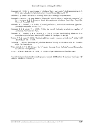 Creatividad, inteligencia sintética y alta habilidad


STERNBERG, R. J. (1997). “A triarchic view of giftedness: Theory and practice”. En N. COLANGELO & G. A.
      DAVIS (eds.), Handbook of gifted education. Boston: Allyn and Bacon, 43–53.
STERNBERG, R. J. (1999). Handbook of creativity. New York: Cambridge University Press.
STERNBERG, R.J. (2005). “The WISC Model of Giftedness A triarchic theory of intellectual Giftedness”. En
      R. J. STERNBERG & J. E. DAVIDSON (eds.), Conceptions of giftedness. Cambridge: Cambridge
      University Press, 327–342.
STERNBERG, R. J. & LUBART, T. I. (1993). “Creative giftedness: A multivariate investment approach”.
      Gifted Child Quarterly, 37, (1), 7–15.
STERNBERG, R. J. & LUBART, T. I. (1995). Defying the crowd: Cultivating creativity in a culture of
      conformity. New York: Free Press.
STERNBERG, R. J., BERMEJO, M. R. & CASTEJÓN, J. L. (1997). “Factores intelectuales y personales en la
      cognición creativa definida por el insight”. Boletín de Psicología, 57, 41–58.
TAYLOR, C. W. & SACKS, D. (1981). “Facilitating lifetime creative processes–a think piece”. Gifted Child
      Quarterly, 25, (3), 116–118.
TREFFINGER, D. J. (2004). Creativity and giftedness. Essential Reading in Gifted Education, 10. Thousand
       Oaks, CA: Corwin Press.
TORRANCE, E. P. (1974). The Torrance test of creative thinking: Norms–technical manual. Bensenville,
     IL: Scholastic Testing Service.
YUSTE, C., MARTÍNEZ ARIAS, M. R. & GALVE, J. L. (1998). BADyG. Manual Técnico. Madrid: CEPE.


Nota: Este trabajo se ha realizado en parte gracias a la ayuda del Ministerio de Ciencia y Tecnología I+D
(Proyecto PSI2008–02739/PSIC)




ISSN 1575-0965 · Revista Electrónica Interuniversitaria de Formación del Profesorado, 13 (1), 97-109   109
 
