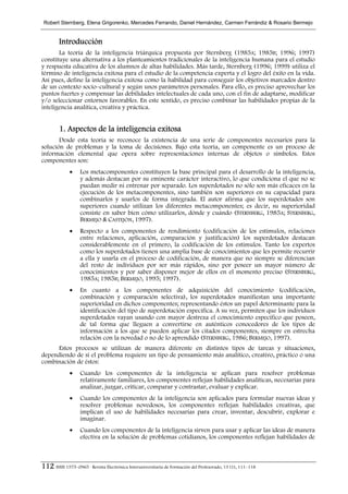 Robert Sternberg, Elena Grigorenko, Mercedes Ferrando, Daniel Hernández, Carmen Ferrándiz & Rosario Bermejo


        Introducción
       La teoría de la inteligencia triárquica propuesta por Sternberg (1985A; 1985B; 1996; 1997)
constituye una alternativa a los planteamientos tradicionales de la inteligencia humana para el estudio
y respuesta educativa de los alumnos de altas habilidades. Más tarde, Sternberg (1996; 1999) utiliza el
término de inteligencia exitosa para el estudio de la competencia experta y el logro del éxito en la vida.
Así pues, define la inteligencia exitosa como la habilidad para conseguir los objetivos marcados dentro
de un contexto socio–cultural y según unos parámetros personales. Para ello, es preciso aprovechar los
puntos fuertes y compensar las debilidades intelectuales de cada uno, con el fin de adaptarse, modificar
y/o seleccionar entornos favorables. En este sentido, es preciso combinar las habilidades propias de la
inteligencia analítica, creativa y práctica.


        1. Aspectos de la inteligencia exitosa
       Desde esta teoría se reconoce la existencia de una serie de componentes necesarios para la
solución de problemas y la toma de decisiones. Bajo esta teoría, un componente es un proceso de
información elemental que opera sobre representaciones internas de objetos o símbolos. Estos
componentes son:
             •    Los metacomponentes constituyen la base principal para el desarrollo de la inteligencia,
                  y además destacan por su eminente carácter interactivo, lo que condiciona el que no se
                  puedan medir ni entrenar por separado. Los superdotados no sólo son más eficaces en la
                  ejecución de los metacomponentes, sino también son superiores en su capacidad para
                  combinarlos y usarlos de forma integrada. El autor afirma que los superdotados son
                  superiores cuando utilizan los diferentes metacomponentes; es decir, su superioridad
                  consiste en saber bien cómo utilizarlos, dónde y cuándo (STERNBERG, 1985A; STERNBERG,
                  BERMEJO & CASTEJÓN, 1997).
             •    Respecto a los componentes de rendimiento (codificación de los estímulos, relaciones
                  entre relaciones, aplicación, comparación y justificación) los superdotados destacan
                  considerablemente en el primero, la codificación de los estímulos. Tanto los expertos
                  como los superdotados tienen una amplia base de conocimientos que les permite recurrir
                  a ella y usarla en el proceso de codificación, de manera que no siempre se diferencian
                  del resto de individuos por ser más rápidos, sino por poseer un mayor número de
                  conocimientos y por saber disponer mejor de ellos en el momento preciso (STERNBERG,
                  1985A; 1985B; BERMEJO, 1995; 1997).
             •    En cuanto a los componentes de adquisición del conocimiento (codificación,
                  combinación y comparación selectiva), los superdotados manifiestan una importante
                  superioridad en dichos componentes; representando éstos un papel determinante para la
                  identificación del tipo de superdotación específica. A su vez, permiten que los individuos
                  superdotados vayan usando con mayor destreza el conocimiento específico que poseen,
                  de tal forma que lleguen a convertirse en auténticos conocedores de los tipos de
                  información a los que se pueden aplicar los citados componentes, siempre en estrecha
                  relación con la novedad o no de lo aprendido (STERNBERG, 1986; BERMEJO, 1997).
     Estos procesos se utilizan de manera diferente en distintos tipos de tareas y situaciones,
dependiendo de si el problema requiere un tipo de pensamiento más analítico, creativo, práctico o una
combinación de éstos:
             •    Cuando los componentes de la inteligencia se aplican para resolver problemas
                  relativamente familiares, los componentes reflejan habilidades analíticas, necesarias para
                  analizar, juzgar, criticar, comparar y contrastar, evaluar y explicar.
             •    Cuando los componentes de la inteligencia son aplicados para formular nuevas ideas y
                  resolver problemas novedosos, los componentes reflejan habilidades creativas, que
                  implican el uso de habilidades necesarias para crear, inventar, descubrir, explorar e
                  imaginar.
             •    Cuando los componentes de la inteligencia sirven para usar y aplicar las ideas de manera
                  efectiva en la solución de problemas cotidianos, los componentes reflejan habilidades de



112 ISSN 1575–0965 · Revista Electrónica Interuniversitaria de Formación del Profesorado, 13 (1), 111–118
 