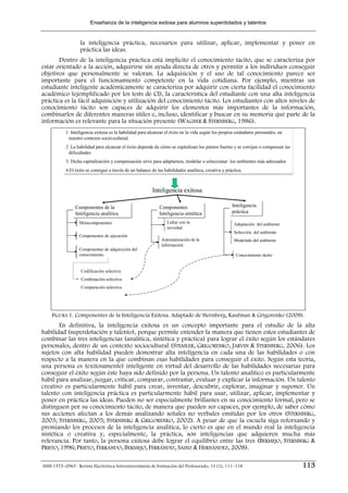 Enseñanza de la inteligencia exitosa para alumnos superdotados y talentos


                  la inteligencia práctica, necesarios para utilizar, aplicar, implementar y poner en
                  práctica las ideas.
       Dentro de la inteligencia práctica está implícito el conocimiento tácito, que se caracteriza por
estar orientado a la acción, adquirirse sin ayuda directa de otros y permitir a los individuos conseguir
objetivos que personalmente se valoran. La adquisición y el uso de tal conocimiento parece ser
importante para el funcionamiento competente en la vida cotidiana. Por ejemplo, mientras un
estudiante inteligente académicamente se caracteriza por adquirir con cierta facilidad el conocimiento
académico (ejemplificado por los tests de CI), la característica del estudiante con una alta inteligencia
práctica es la fácil adquisición y utilización del conocimiento tácito. Los estudiantes con altos niveles de
conocimiento tácito son capaces de adquirir los elementos más importantes de la información,
combinarlos de diferentes maneras útiles e, incluso, identificar y buscar en su memoria qué parte de la
información es relevante para la situación presente (WAGNER & STERNBERG, 1986).
           1. Inteligencia exitosa es la habilidad para alcanzar el éxito en la vida según los propios estándares personales, en
           1. Inteligencia exitosa es la habilidad para alcanzar el éxito en la vida según los propios estándares personales, en
            nuestro contexto socio-cultural.
             nuestro contexto socio-cultural.
           2. La habilidad para alcanzar el éxito depende de cómo se capitalizan los puntos fuertes y se corrijan o compensen las
           2. La habilidad para alcanzar el éxito depende de cómo se capitalizan los puntos fuertes y se corrijan o compensen las
            dificultades
             dificultades
           3. Dicha capitalización y compensación sirve para adaptarnos, modelar o seleccionar los ambientes más adecuados
           3. Dicha capitalización y compensación sirve para adaptarnos, modelar o seleccionar los ambientes más adecuados
           4.El éxito se consigue a través de un balance de las habilidades analítica, creativa y práctica.
           4.El éxito se consigue a través de un balance de las habilidades analítica, creativa y práctica.



                                                          Inteligencia exitosa

                Componentes de la
                Componentes de la                            Componentes
                                                             Componentes                             Inteligencia
                                                                                                     Inteligencia
                Inteligencia analítica
                Inteligencia analítica                       Inteligencia sintética
                                                             Inteligencia sintética                  práctica
                                                                                                     práctica

                 Metacomponentes
                 Metacomponentes                                 Lidiar con la
                                                                 Lidiar con la                        Adaptación del ambiente
                                                                                                      Adaptación del ambiente
                                                                 novedad
                                                                 novedad
                                                                                                      Selección del ambiente
                                                                                                      Selección del ambiente
                 Componentes de ejecución
                 Componentes de ejecución
                                                              Automatización de la
                                                               Automatización de la                   Modelado del ambiente
                                                                                                      Modelado del ambiente
                                                              información
                                                               información
                 Componentes de adquisición del
                 Componentes de adquisición del
                 conocimiento.
                 conocimiento.                                                                         Conocimiento tácito
                                                                                                       Conocimiento tácito


                   Codificación selectiva
                   Combinación selectiva
                   Comparación selectiva




    FIGURA 1. Componentes de la Inteligencia Exitosa. Adaptado de Sternberg, Kaufman & Grigorenko (2008).
        En definitiva, la inteligencia exitosa es un concepto importante para el estudio de la alta
habilidad (superdotación y talento), porque permite entender la manera que tienen estos estudiantes de
combinar las tres inteligencias (analítica, sintética y práctica) para lograr el éxito según los estándares
personales, dentro de un contexto sociocultural (STEMLER, GRIGORENKO, JARVIN & STERNBERG, 2006). Los
sujetos con alta habilidad pueden demostrar alta inteligencia en cada una de las habilidades o con
respecto a la manera en la que combinan esas habilidades para conseguir el éxito. Según esta teoría,
una persona es (exitosamente) inteligente en virtud del desarrollo de las habilidades necesarias para
conseguir el éxito según éste haya sido definido por la persona. Un talento analítico es particularmente
hábil para analizar, juzgar, criticar, comparar, contrastar, evaluar y explicar la información. Un talento
creativo es particularmente hábil para crear, inventar, descubrir, explorar, imaginar y suponer. Un
talento con inteligencia práctica es particularmente hábil para usar, utilizar, aplicar, implementar y
poner en práctica las ideas. Pueden no ser especialmente brillantes en su conocimiento formal, pero se
distinguen por su conocimiento tácito, de manera que pueden ser capaces, por ejemplo, de saber cómo
sus acciones afectan a los demás analizando señales no verbales emitidas por los otros (STERNBERG,
2003; STERNBERG, 2005; STERNBERG & GRIGORENKO, 2002). A pesar de que la escuela siga reforzando y
premiando los procesos de la inteligencia analítica, lo cierto es que en el mundo real la inteligencia
sintética o creativa y, especialmente, la práctica, son inteligencias que adquieren mucha más
relevancia. Por tanto, la persona exitosa debe lograr el equilibrio entre las tres (BERMEJO, STERNBERG &
PRIETO, 1996; PRIETO, FERRANDO, BERMEJO, FERRÁNDIZ, SÁINZ & HERNÁNDEZ, 2008).

ISSN 1575–0965 · Revista Electrónica Interuniversitaria de Formación del Profesorado, 13 (1), 111–118                               113
 