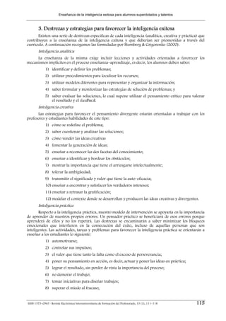 Enseñanza de la inteligencia exitosa para alumnos superdotados y talentos



        3. Destrezas y estrategias para favorecer la inteligencia exitosa
       Existen una serie de destrezas específicas de cada inteligencia (analítica, creativa y práctica) que
contribuyen a la enseñanza de la inteligencia exitosa y que deberían ser promovidas a través del
currículo. A continuación recogemos las formuladas por Sternberg & Grigorenko (2000).
        Inteligencia analítica
     La enseñanza de la misma exige incluir lecciones y actividades orientadas a favorecer los
mecanismos implícitos en el proceso enseñanza–aprendizaje, es decir, los alumnos deben saber:
             1) identificar y definir los problemas;
             2) utilizar procedimientos para localizar los recursos;
             3) utilizar modelos diferentes para representar y organizar la información;
             4) saber formular y monitorizar las estrategias de solución de problemas; y
             5) saber evaluar las soluciones, lo cual supone utilizar el pensamiento crítico para valorar
                el resultado y el feedback.
        Inteligencia creativa
      Las estrategias para favorecer el pensamiento divergente estarán orientadas a trabajar con los
profesores y estudiantes habilidades de este tipo:
             1) cómo se redefine el problema;
             2) saber cuestionar y analizar las soluciones;
             3) cómo vender las ideas creativas
             4) fomentar la generación de ideas;
             5) enseñar a reconocer las dos facetas del conocimiento;
             6) enseñar a identificar y bordear los obstáculos;
             7) mostrar la importancia que tiene el arriesgarse intelectualmente;
             8) tolerar la ambigüedad;
             9) transmitir el significado y valor que tiene la auto–eficacia;
             10) enseñar a encontrar y satisfacer los verdaderos intereses;
             11) enseñar a retrasar la gratificación;
             12) modelar el contexto donde se desarrollan y producen las ideas creativas y divergentes.
        Inteligencia práctica
       Respecto a la inteligencia práctica, nuestro modelo de intervención se apoyaría en la importancia
de aprender de nuestros propios errores. Un pensador práctico se beneficiará de esos errores porque
aprenderá de ellos y no los repetirá. Las destrezas se encaminarán a saber minimizar los bloqueos
emocionales que interfieren en la consecución del éxito, incluso de aquellas personas que son
inteligentes. Las actividades, tareas y problemas para favorecer la inteligencia práctica se orientarán a
enseñar a los estudiantes lo siguiente:
             1) automotivarse;
             2) controlar sus impulsos;
             3) el valor que tiene tanto la falta como el exceso de perseverancia;
             4) poner su pensamiento en acción, es decir, actuar y poner las ideas en práctica;
             5) lograr el resultado, sin perder de vista la importancia del proceso;
             6) no demorar el trabajo;
             7) tomar iniciativas para diseñar trabajos;
             8) superar el miedo al fracaso;


ISSN 1575–0965 · Revista Electrónica Interuniversitaria de Formación del Profesorado, 13 (1), 111–118   115
 