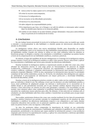 Robert Sternberg, Elena Grigorenko, Mercedes Ferrando, Daniel Hernández, Carmen Ferrándiz & Rosario Bermejo


             9) nunca echar la culpa a quien no le corresponde;
             10) evitar la excesiva autocompasión;
             11) favorecer la independencia;
             12) no recrearse en las dificultades personales;
             13) favorecer la concentración;
             14) saber adquirir las responsabilidades justas;
             15) la importancia que tiene ver el bosque y no sólo los árboles: es interesante saber cuándo
                 dejar los detalles para fijarnos en la situación global;
             16) confiar en uno mismo en su justo término, porque demasiada o muy poca autoconfianza
                 aleja a la persona de la realización de la tarea.


        4. Conclusiones
      En este trabajo hemos presentado la teoría de la inteligencia exitosa como un modelo que ayuda
a entender y reconceptualizar la alta habilidad y a diseñar pautas de intervención educativa para
atender su diversidad.
       La inteligencia exitosa ofrece una nueva metodología flexible para desarrollar un amplio
espectro de habilidades, tanto en los alumnos de altas habilidades (superdotados y talentos) como en los
de habilidades medias. Cuando este sistema se utiliza en una clase ordinaria, todos los alumnos se
benefician porque va dirigido a enseñar a los estudiantes a rentabilizar o capitalizar sus puntos fuertes
a través de la compensación de sus habilidades analíticas, creativas y prácticas.
       En síntesis, el logro del equilibrio de las tres inteligencias es el mensaje de la inteligencia exitosa,
porque enseñar a través de la inteligencia analítica es saber cómo generar, buscar, seleccionar y aplicar
los conocimientos y habilidades que sirven para entender las diferencias individuales.
       Enseñar mediante la inteligencia sintética o experiencial consiste en saber dos cosas: una, cómo
afrontar las situaciones nuevas, lo cual exige poner en funcionamiento los procesos de insight
(codificación, combinación y comparación selectiva). Los superdotados, y especialmente el talento
creativo, codifican, combinan y comparan selectivamente la información para producir soluciones y
productos originales (BERMEJO, 1995); la otra, automatizar la información para ejecutar la actividades
complejas de tipo verbal, matemático, social, etc. De hecho, los estudiantes más inteligentes son capaces
de automatizar el procesamiento de información con mayor perfección y efectividad (STERNBERG,
KAUFMAN & GRIGORENKO, 2008).
       Enseñar a través de la inteligencia práctica consiste en saber cuáles son las conductas inteligentes
para un individuo y dónde lo son. Sin embargo, ocurre que los alumnos con altas habilidades pueden, a
veces, tener problemas de adaptación porque sus intereses y motivaciones no se encuentran en el
ámbito donde se está aprendiendo (escuela), por lo que intentan cambiar algunas situaciones de su
entorno, o bien seleccionar un entorno un poco más apropiado y ajustado a sus necesidades; en este
sentido, estos alumnos saben cómo replantear el problema (metacognición) y cuándo persistir hasta
encontrar las condiciones menos adversas para ellos. No obstante, si esta selección no resultara útil, el
estudiante con altas habilidades sabe bien cómo cambiar o transformar sus actitudes para encajar mejor
con el medio.
       Para acabar, quisiéramos destacar dos cosas: una, enseñar mediante los tres tipos de pensamiento
(analítico–sintético–práctico) nos permite entender la complejidad cognitiva de los alumnos de altas
habilidades y establecer las diferencias individuales respecto a sus compañeros y, por tanto, diseñar
respuestas educativas más acordes con su potencial cognitivo, que les permita conocer y aprovechar
tanto sus puntos fuertes como sus lagunas o dificultades.
        La otra, los profesores deben comprender la importancia de incluir en sus contenidos
curriculares la enseñanza de conocimientos y habilidades que estimulen el equilibrio de los tres tipos de
pensamiento, permitiendo a sus alumnos que sepan analizar la información, pensar y crear productos
originales para favorecer la superdotación creativa, y aplicar los conocimientos y destrezas aprendidos
a las diferentes áreas curriculares.




116 ISSN 1575–0965 · Revista Electrónica Interuniversitaria de Formación del Profesorado, 13 (1), 111–118
 