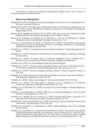 Enseñanza de la inteligencia exitosa para alumnos superdotados y talentos


      En definitiva, la teoría de la inteligencia exitosa permite englobar bajo un mismo modelo un
sistema de evaluación y de intervención.


        Referencias bibliográficas
BERMEJO, M. R. (1995). El insight en la solución de problemas: cómo funciona en los superdotados. Tesis
      Doctoral. Universidad de Murcia.
BERMEJO, M. R. (1997). “El insight como variable diferenciadora en el estudio de la superdotación”. En
      M. D. PRIETO (coord.), Identificación, Evaluación y Atención a la Diversidad del Superdotado.
      Málaga: Aljibe, 79–95.
BERMEJO, M. R., STERNBERG, R. & PRIETO, M. D. (1996). “How solve verbal and mathematical insight
      problems children with high general intelligence level”. FAISCA, 4, 76–84.
PRIETO, M. D., FERRANDO, M., BERMEJO, M. R., FERRÁNDIZ, C., SÁINZ, M. & HERNÁNDEZ, D. (2008).
       “Inteligencia exitosa y alta habilidad”. Psicología e Educaçao, 2, 25–42.
STEMLER, S. E., GRIGORENKO, E. L., JARVIN, L. & STERMBERG, R. J. (2006). “Using the theory of successful
      intelligence as a basis for augmenting AP exams in psychology and statistics”. Contemporary
      Educational Psychology, 31(2), 344–376.
STERNBERG. R. J. (1985A). “A componential theory of intellectual giftedness”. Gifted Child Quarterly, 25,
      86–93.
STERNBERG, R. J. (1985B). Beyond IQ: A triarchic theory of human intelligence. Cambridge: Cambridge
      University Press.
STERNBERG, R. J. (1986). “A triarchic theory of intellectual giftedness”. En R. J. STERNBERG & J. E.
      DAVIDSON (eds.), Conceptions of giftedness. Cambridge: Cambridge University Press.
STERNBERG, R. J. (1996). Successful intelligence. New York: Simon & Schuster.
STERNBERG, R. J. (1997). “A Triarchic View of Giftedness: Theory and Practice”. En N. COLEANGELO & G.
      A. DAVIS (eds.), Handbook of Gifted Education. Boston, MA: Allyn and Bacon, 43–53.
STERNBERG, R. J. (1999). “Successful intelligence: Finding a balance”. Trends in Cognitive Sciences, 3,
      436–442.
STERNBERG, R. J. (2002). “Raising the achievement of all students: teaching for successful intelligence”.
      Educational Psychology Review, 14(4), 383–393.
STERNBERG, R. J. (2003). “Culture and intelligence”. American Psychologist, 59 (5), 325–338.
STERNBERG, R. J. (2005). “The WISC model of giftedness”. En R. J. STERNBERG & J. E. DAVIDSON,
      Conceptions of giftedness. Cambridge University Press, 327–342.
STERNBERG, R. J. & GRIGORENKO, E. L. (2000). Teaching for successful intelligence. Arlington Heights, IL:
      Skylight.
STERNBERG, R. J. & GRIGORENKO, E. L. (2002). “The theory of successful intelligence as a basis for gifted
      education”. Gifted Quarterly, 46, 265–277.
STERNBERG, R. J., BERMEJO, M. R. & CASTEJÓN, J. L. (1997). “Factores intelectuales y personales in la
      cognición creativa definida por el insight”. Boletín Psicología, 57, 41–58.
STERNBERG, R. J., TORFF, B. & GRIGORENKO, E. L. (1998). “Teaching for successful intelligence raises school
      achievement”. Phi Delta Kappan, 79 (9), 667–669.
STERNBERG, R. J., KAUFMAN, J. C. & GRIGORENKO, E. (2008). Applied Intelligence. New York: Cambridge
      University Press.
STERNBERG, R. J., GRIGORENKO, E. L., FERRARI, M. & CLINKENBEARD, P. (1999). “The triarchic model applied
      to gifted identification, instruction, and assessment”. En N. COLANGELO & S. G. ASSOULINE (eds.),
        Talent development III: Proceedings from the 1995 Henry B. and Jocelyn Wallace National
        Research Symposium on Talent Development. Scottsdale, AZ: Gifted Psychology Press, 71–80.




ISSN 1575–0965 · Revista Electrónica Interuniversitaria de Formación del Profesorado, 13 (1), 111–118   117
 