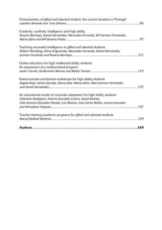 Characteristics of gifted and talented student: the current situation in Portugal
Leandro Almeida and  Ema Oliveira..........................................................................................85 
 
Creativity, synthetic intelligence and high ability
Rosario Bermejo, Daniel Hernández, Mercedes Ferrando, Mª Carmen Fernández,  
Marta Sáinz and Mª Dolores Prieto.......................................................................................... 97 

Teaching successful intelligence to gifted and talented students
Robert Sternberg, Elena Grigorenko, Mercedes Ferrando, Daniel Hernández, 
Carmen Ferrándiz and Rosario Bermejo.................................................................................111 
 
Online education for high intellectual ability students:
An assessment of a mathematical program
Javier Tourón, Guillermina Marcos and Marta Tourón.......................................................... 119 
 
Extracurricular enrichment workshops for high ability students
Ángela Rojo, Carlos Garrido, Gloria Soto, Marta Sáinz, Mari Carmen Fernández 
and Daniel Hernández............................................................................................................ 137 

An educational model of curricular adaptation for high ability students
Celestino Rodríguez, Paloma González‐Castro, David Álvarez,  
Julio Antonio González‐Pienda, Luís Álvarez, José Carlos Núñez, Lorena González  
and Almudena Vázquez.......................................................................................................... 147 
 
Teacher training academic programs for gifted and talented students
Marsyl Bulkool Mettrau..........................................................................................................159 

Authors…………………………………………………………………………….………169
 