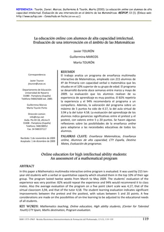 REFERENCIA: Tourón, Javier; Marcos, Guillermina & Tourón, Marta (2010). La educación online con alumnos de alta
capacidad intelectual. Evaluación de una intervención en el ámbito de las Matemáticas. REIFOP, 13 (1). (Enlace web:
http://www.aufop.com - Consultada en fecha (dd-mm-aa):)




                La educación online con alumnos de alta capacidad intelectual.
                Evaluación de una intervención en el ámbito de las Matemáticas
                                                                        



                                                            Javier TOURÓN  
                                                        Guillermina MARCOS 
                                                            Marta TOURÓN 

                                              RESUMEN
           Correspondencia                    El  trabajo  analiza  un  programa  de  enseñanza  multimedia 
                     
             Javier Touron 
                                              interactivo de Matemáticas, empleado con 215 alumnos de 
           jtouron@unav.es                    4º  de  Primaria  con  capacidad  verbal  o  matemática  que  les 
                                              situaba en el 10% superior de su grupo de edad. El programa 
     Departamento de Educación                se desarrolló durante doce semanas entre marzo y mayo de 
       Universidad de Navarra 
                                              2009.  La  evaluación  que  los  alumnos  realizan  de  su 
     31080 ‐ Pamplona (España) 
    Teléfono 948425600 ext. 2885              experiencia de aprendizaje es muy positiva. El 82% repetiría 
                                              la  experiencia  y  el  94%  recomendaría  el  programa  a  un 
         Guillermina Marcos                   compañero.  Además,  la  valoración  del  programa  sobre  un 
         Marta Tourón Porto                   máximo  de  5  puntos  ha  sido  de  4.17,  la  del  aula  virtual  de 
                     
           Dirección común: 
                                              3.94 y la del tutor 4.58. La evaluación del aprendizaje de los 
             info@ctys.net                    alumnos indica ganancias significativas  entre el pretest y el 
      Avda. Pío XII 18, oficina 9             postest,  con  valores  entre  5  y  20  puntos.  Se  hacen  algunas 
     31008 ‐ Pamplona (España)                reflexiones  sobre  las  posibilidades  de  la  enseñanza  online 
        Teléfono: 948198952 
                                              para  adaptarse  a  las  necesidades  educativas  de  todos  los 
          Fax: 34 948197117  
                                              alumnos. 
                       
                                              PALABRAS CLAVE: Enseñanza  Matemáticas,  Enseñanza 
   Recibido: 5 de noviembre de 2009 
   Aceptado: 1 de diciembre de 2009           online,  Alumnos  de  alta  capacidad,  CTY  España,  Destino 
                                              Mates, Evaluación de programas.


                         Online education for high intellectual ability students:
                              An assessment of a mathematical program
  ABSTRACT
  In this paper a Mathematics multimedia interactive online program is evaluated. It was used by 215 ten‐
  year old students with a verbal or quantitative capacity which situated them in the top 10% of their age 
  group.  The  program  lasted  twelve  weeks  from  March  to  May  2009.  The  students’  evaluation  of  the 
  experience was very positive: 82% would repeat the experience and 94% would recommend it to class 
  mates.  Also  the  average  evaluation  of  the  program  on  a  five  point  Likert  scale  was  4,17,  that  of  the 
  virtual classroom 3,94, and that of the tutor 4,58. The student learning evaluation indicates significant 
  improvements  between  the  pretest  and  the  posttest,  with  values  between  5  and  20  points.  A  few 
  considerations are made on the possibilities of on‐line learning to be adjusted to the educational needs 
  of all students. 
  KEY WORDS: Mathematics  teaching,  Online  education,  High  ability  students,  (Center  for  Talented 
  Youth) CTY Spain, Maths destination, Program evaluation.  

  ISSN 1575-0965 · Revista Electrónica Interuniversitaria de Formación del Profesorado, 13 (1), 119-135                 119
 