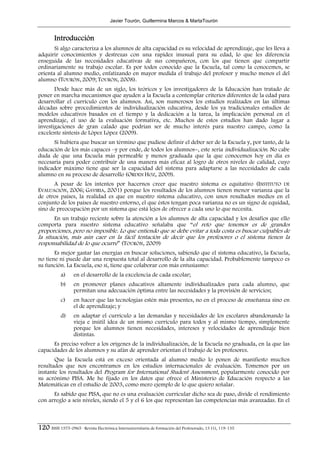Javier Tourón, Guillermina Marcos & MartaTourón


        Introducción
       Si algo caracteriza a los alumnos de alta capacidad es su velocidad de aprendizaje, que les lleva a
adquirir conocimientos y destrezas con una rapidez inusual para su edad, lo que les diferencia
enseguida de las necesidades educativas de sus compañeros, con los que tienen que compartir
ordinariamente su trabajo escolar. Es por todos conocido que la Escuela, tal como la conocemos, se
orienta al alumno medio, enfatizando en mayor medida el trabajo del profesor y mucho menos el del
alumno (TOURÓN, 2009; TOURÓN, 2008).
       Desde hace más de un siglo, los teóricos y los investigadores de la Educación han tratado de
poner en marcha mecanismos que ayuden a la Escuela a contemplar criterios diferentes de la edad para
desarrollar el currículo con los alumnos. Así, son numerosos los estudios realizados en las últimas
décadas sobre procedimientos de individualización educativa, desde los ya tradicionales estudios de
modelos educativos basados en el tiempo y la dedicación a la tarea, la implicación personal en el
aprendizaje, el uso de la evaluación formativa, etc. Muchos de estos estudios han dado lugar a
investigaciones de gran calado que podrían ser de mucho interés para nuestro campo, como la
excelente síntesis de López López (2009).
      Si hubiera que buscar un término que pudiese definir el deber ser de la Escuela y, por tanto, de la
educación de los más capaces –y por ende, de todos los alumnos−, este sería individualización. No cabe
duda de que una Escuela más permeable y menos graduada que la que conocemos hoy en día es
necesaria para poder contribuir de una manera más eficaz al logro de otros niveles de calidad, cuyo
indicador máximo tiene que ser la capacidad del sistema para adaptarse a las necesidades de cada
alumno en su proceso de desarrollo (ORDEN HOZ, 2009).
       A pesar de los intentos por hacernos creer que nuestro sistema es equitativo (INSTITUTO DE
EVALUACIÓN, 2006; GAVIRIA, 2001) porque los resultados de los alumnos tienen menor varianza que la
de otros países, la realidad es que en nuestro sistema educativo, con unos resultados medios en el
conjunto de los países de nuestro entorno, el que éstos tengan poca varianza no es un signo de equidad,
sino de preocupación por un sistema que está lejos de ofrecer a cada uno lo que necesita.
     En un trabajo reciente sobre la atención a los alumnos de alta capacidad y los desafíos que ello
comporta para nuestro sistema educativo señalaba que “el reto que tenemos es de grandes
proporciones, pero no imposible. Lo que entiendo que se debe evitar a toda costa es buscar culpables de
la situación, más aún caer en la fácil tentación de decir que los profesores o el sistema tienen la
responsabilidad de lo que ocurre” (TOURÓN, 2009)
       Es mejor gastar las energías en buscar soluciones, sabiendo que el sistema educativo, la Escuela,
no tiene ni puede dar una respuesta total al desarrollo de la alta capacidad. Probablemente tampoco es
su función. La Escuela, eso sí, tiene que colaborar con más entusiasmo:
            a)     en el desarrollo de la excelencia de cada escolar;
            b)     en promover planes educativos altamente individualizados para cada alumno, que
                   permitan una adecuación óptima entre las necesidades y la provisión de servicios;
            c)     en hacer que las tecnologías estén más presentes, no en el proceso de enseñanza sino en
                   el de aprendizaje; y
            d)     en adaptar el currículo a las demandas y necesidades de los escolares abandonando la
                   vieja e inútil idea de un mismo currículo para todos y al mismo tiempo, simplemente
                   porque los alumnos tienen necesidades, intereses y velocidades de aprendizaje bien
                   distintas.
      Es preciso volver a los orígenes de la individualización, de la Escuela no graduada, en la que las
capacidades de los alumnos y su afán de aprender orientan el trabajo de los profesores.
       Que la Escuela está en exceso orientada al alumno medio lo ponen de manifiesto muchos
resultados que nos encontramos en los estudios internacionales de evaluación. Tomemos por un
instante los resultados del Program for International Student Assessment, popularmente conocido por
su acrónimo PISA. Me he fijado en los datos que ofrece el Ministerio de Educación respecto a las
Matemáticas en el estudio de 2003, como mero ejemplo de lo que quiero señalar.
      Es sabido que PISA, que no es una evaluación curricular dicho sea de paso, divide el rendimiento
con arreglo a seis niveles, siendo el 5 y el 6 los que representan las competencias más avanzadas. En el



120 ISSN 1575-0965 · Revista Electrónica Interuniversitaria de Formación del Profesorado, 13 (1), 119-135
 