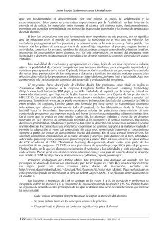 Javier Tourón, Guillermina Marcos & MartaTourón


que son fundamentales el descubrimiento por uno mismo, el juego, la colaboración y la
experimentación. Estos cursos se caracterizan especialmente por la flexibilidad: no hay horarios de
entrada ni de salida, los materiales están siempre al alcance del alumno; pero, fundamentalmente,
permiten una atención personalizada que respete las inquietudes personales y los ritmos de aprendizaje
de cada alumno.
       Si bien los ordenadores son una herramienta muy importante en este proceso, eso no significa
que las máquinas estén al mando del aprendizaje. La tecnología no es más que un vehículo; los
verdaderos protagonistas son las personas y la comunicación es lo más cercana y fluida posible. Los
tutores son los pilares de esta experiencia de aprendizaje: organizan el proceso, asignan tareas y
actividades, comentan los errores, resuelven las dudas, animan a seguir aprendiendo, plantean desafíos,
incentivan los intercambios entre alumnos, etc. En esta intervención los tutores del programa eran
licenciados y doctores en Matemáticas y atendían a un diverso número de alumnos agrupados en clases
virtuales.
       Esta modalidad de enseñanza y agrupamiento en clases, lejos de ser una experiencia aislada,
ofrece la posibilidad de conocer compañeros con intereses similares, para compartir inquietudes y
colaborar para aprender entre todos. El plan de intervención ha conllevado un proceso que ha constado
de varias fases: presentación de los programas a docentes y familias; inscripción; sesiones presenciales
iniciales; desarrollo de los programas a distancia; y cierre (diploma, informe final y gala final). Aquí nos
centraremos solo en los aspectos centrales del desarrollo y evaluación del programa.
      El programa: breve descripción de Destino Mates. Este programa, cuyo título en ingles es
Destination Math, pertenece a la empresa Houghton Mifflin Harcourt Learning Technology
(http://www.hmlt.hmco.com/DM.php), y ha sido trasladado al español por la empresa educaLine
(www.educaline.com), que dispone de la distribución en exclusiva para España de los productos de
HMHLT. En las páginas indicadas pueden verse demos y unidades completas en inglés y español del
programa. También en www.cty.es puede encontrarse información detallada del contenido de DM de
otros niveles. En conjunto, Destino Mates está formado por siete cursos de Matemáticas altamente
interactivos, que abarcan prácticamente todo el currículo de las Matemáticas desde la Educación
Infantil hasta la Secundaria. Brevemente podemos señalar las principales características de este
conjunto de programas, que suponen más de mil horas de enseñanza matemática altamente interactiva.
En el curso que se evalúa en este estudio (Curso III), los alumnos trabajan a través de los diversos
tutoriales en 127 objetivos de aprendizaje referidos a los números y el sentido numérico, fracciones,
decimales, probabilidad, estadística y geometría, tal como se describe con detalle más adelante. El curso
incluye diversas herramientas para comprobar el dominio del alumno respecto a la materia estudiada y
permite la adaptación al ritmo de aprendizaje de cada uno, permitiendo construir el conocimiento
siempre a partir del estado de conocimiento inicial del alumno. En el Aula Virtual (www.cty.es), los
alumnos encuentran orientaciones de su tutor, desafíos y acertijos para discutir en el foro, actividades
adicionales para imprimir, evaluaciones para completar y enviar. Pero además, a través del Aula Virtual
de CTY accederán al DLM (Destination Learning Management), donde están gran parte de los
contenidos de su programa. El DLM es una plataforma de aprendizaje, específica para el programa
Destino Mates, en la que los alumnos encontrarán el contenido y las actividades y tests asignados para
cada semana. Puede verse una demo en www.educaline.com, y una guía de usuario donde se describe
con detalle el DLM en http://www.destinomates.es/pdf/Guia_rapida_usuario.pdf
       Principios Pedagógicos de Destino Mates. Este programa está diseñado de acuerdo con los
principios del diseño de instrucción establecidos por Robert Gagne en 1985. Hay una descripción breve
en inglés, junto con otros recursos sobre diseño de instrucción, accesible en:
http://www.skagitwatershed.org/~donclark/hrd/learning/id/nine_step_id.html. Para profundizar en
estos principios puede ser interesante la obra de Robert Gagne (2004). Y se plasman abreviadamente en
el Cuadro 1.
       Las lecciones o tutoriales de DM se centran en los pasos 1 a 5, los ejercicios y problemas se
ocupan de cubrir las etapas 5 y 6 y, finalmente, la evaluación aborda los pasos 8 y 9. Así, Destino Mates
se organiza de acuerdo a estos principios, de los que se derivan una serie de características que merece
la pena señalar:
            − Cada unidad comienza siempre tratando de captar la atención del alumno.
            − Se pone énfasis tanto en los conceptos como en la práctica.
            − El aprendizaje se plantea en contextos significativos para el alumno.



122 ISSN 1575-0965 · Revista Electrónica Interuniversitaria de Formación del Profesorado, 13 (1), 119-135
 