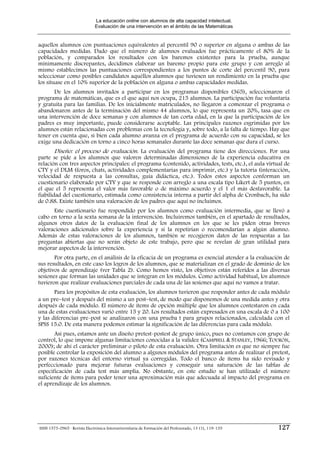 La educación online con alumnos de alta capacidad intelectual.
                              Evaluación de una intervención en el ámbito de las Matemáticas


aquellos alumnos con puntuaciones equivalentes al percentil 90 o superior en alguna o ambas de las
capacidades medidas. Dado que el número de alumnos evaluados fue prácticamente el 80% de la
población, y comparados los resultados con los baremos existentes para la prueba, aunque
mínimamente discrepantes, decidimos elaborar un baremo propio para este grupo y con arreglo al
mismo establecimos las puntuaciones correspondientes a los puntos de corte del percentil 90, para
seleccionar como posibles candidatos aquéllos alumnos que tuviesen un rendimiento en la prueba que
los situase en el 10% superior de la población en alguna o ambas capacidades medidas.
       De los alumnos invitados a participar en los programas disponibles (365), seleccionaron el
programa de matemáticas, que es el que aquí nos ocupa, 215 alumnos. La participación fue voluntaria
y gratuita para las familias. De los inicialmente matriculados, no llegaron a comenzar el programa o
abandonaron antes de la terminación del mismo 44 alumnos, lo que representa un 20%, tasa que en
una intervención de doce semanas y con alumnos de tan corta edad, en la que la participación de los
padres es muy importante, puede considerarse aceptable. Las principales razones esgrimidas por los
alumnos están relacionadas con problemas con la tecnología y, sobre todo, a la falta de tiempo. Hay que
tener en cuenta que, si bien cada alumno avanza en el programa de acuerdo con su capacidad, se les
exige una dedicación en torno a cinco horas semanales durante las doce semanas que dura el curso.
        Diseño: el proceso de evaluación. La evaluación del programa tiene dos direcciones. Por una
parte se pide a los alumnos que valoren determinadas dimensiones de la experiencia educativa en
relación con tres aspectos principales: el programa (contenido, actividades, tests, etc.), el aula virtual de
CTY y el DLM (foros, chats, actividades complementarias para imprimir, etc.) y la tutoría (interacción,
velocidad de respuesta a las consultas, guía didáctica, etc.). Todos estos aspectos conforman un
cuestionario elaborado por CTY y que se responde con arreglo a una escala tipo Likert de 5 puntos, en
el que el 5 representa el valor más favorable o de máximo acuerdo y el 1 el más desfavorable. La
fiabilidad del cuestionario, estimada como consistencia interna a partir del alpha de Cronbach, ha sido
de 0.88. Existe también una valoración de los padres que aquí no incluimos.
      Este cuestionario fue respondido por los alumnos como evaluación intermedia, que se llevó a
cabo en torno a la sexta semana de la intervención. Incluiremos también, en el apartado de resultados,
algunos otros datos de la evaluación final de los alumnos en los que se les piden otras breves
valoraciones adicionales sobre la experiencia y si la repetirían o recomendarían a algún alumno.
Además de estas valoraciones de los alumnos, también se recogieron datos de las respuestas a las
preguntas abiertas que no serán objeto de este trabajo, pero que se revelan de gran utilidad para
mejorar aspectos de la intervención.
       Por otra parte, en el análisis de la eficacia de un programa es esencial atender a la evaluación de
sus resultados, en este caso los logros de los alumnos, que se materializan en el grado de dominio de los
objetivos de aprendizaje (ver Tabla 2). Como hemos visto, los objetivos están referidos a las diversas
sesiones que forman las unidades que se integran en los módulos. Como actividad habitual, los alumnos
tuvieron que realizar evaluaciones parciales de cada una de las sesiones que aquí no vamos a tratar.
       Para los propósitos de esta evaluación, los alumnos tuvieron que responder antes de cada módulo
a un pre−test y después del mismo a un post−test, de modo que disponemos de una medida antes y otra
después de cada módulo. El número de ítems de opción múltiple que los alumnos contestaron en cada
una de estas evaluaciones varió entre 15 y 20. Los resultados están expresados en una escala de 0 a 100
y las diferencias pre-post se analizaron con una prueba t para grupos relacionados, calculada con el
SPSS 15.0. De esta manera podemos estimar la significación de las diferencias para cada módulo.
       Así pues, estamos ante un diseño pretest-postest de grupo único, pues no contamos con grupo de
control, lo que impone algunas limitaciones conocidas a la validez (CAMPBELL & STANLEY, 1966; TOURÓN,
2000); de ahí el carácter preliminar o piloto de esta evaluación. Otra limitación es que no siempre fue
posible controlar la exposición del alumno a algunos módulos del programa antes de realizar el pretest,
por razones técnicas del entorno virtual ya corregidas. Todo el banco de ítems ha sido revisado y
perfeccionado para mejorar futuras evaluaciones y conseguir una saturación de las tablas de
especificación de cada test más amplia. No obstante, en este estudio se han utilizado el número
suficiente de ítems para poder tener una aproximación más que adecuada al impacto del programa en
el aprendizaje de los alumnos.




ISSN 1575-0965 · Revista Electrónica Interuniversitaria de Formación del Profesorado, 13 (1), 119-135   127
 