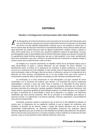 EDITORIAL

             Estudios e investigaciones internacionales sobre Altas Habilidades



E       ste Monográfico de la Revista Electrónica Interuniversitaria de Formación del Profesorado reúne 
        una serie de esfuerzos conjuntos que muchos profesionales hacemos a la atención a la diversidad 
        del  alumno  con  alta  habilidad  (superdotado  y  talento),  que  es  una  realidad  en  nuestro  país.  Si 
bien las últimas leyes de educación mencionan la necesidad de atender a estos alumnos dentro del aula, 
sigue  existiendo  una  actitud  reacia  por  parte  de  algunos  profesionales  a  dedicar  tiempo  y  esfuerzo  a 
estos  niños  cuando  otros,  en  la  misma  aula,  presentan  problemas  mayores  de  aprendizaje.  Así  pues, 
este Monográfico sobre la alta habilidad trata de difundir diferentes trabajos que abordan el estudio de 
la  superdotación  desde  distintas  perspectivas,  que  por  un  lado  ayudarán  a  una  mayor  sensibilización 
hacia estos estudiantes y, por otro, orientará a los profesionales de la educación en aquellos trabajos y 
avances nuevos que se están llevando a cabo en el área. 
       Los  trabajos  en  su  conjunto  representan  un  magnífico  análisis  de  los  principales  tópicos  que  se 
están  desarrollando  en  países  y  culturas  diferentes.  Así  por  ejemplo,  los  temas  referidos  a  la 
identificación  ponen  el  énfasis  en  la  importancia  de  considerar  a  padres,  profesores  y  los  propios 
alumnos en la evaluación de la alta habilidad. En este sentido, tanto las experiencias de Arabia Saudita 
como las llevadas a cabo en Portugal y Murcia nos llevan a reflexionar y pensar en la importancia de la 
detección  de  niños  precoces,  principalmente  por  el  rol  que  pueden  tener  para  hacer  avanzar  al 
conocimiento y proponer ideas y soluciones innovadoras en este momento mundialmente crítico.  
       Los  interesados  en  el  tema  encontrarán  en  este  Monográfico  una  gran  variedad  de  temas 
relacionados  con  la  formación  del  profesor  para  atender  a  la  diversidad  del  alumno  excepcional 
(superdotados  y  talento),  y  otros  que  miran  hacia  la  atención  a  la  diversidad  de  estos  alumnos 
excepcionales,  que  como  tales  han  de  recibir  una  respuesta  educativa  adecuada  que  considere  los 
principios  esenciales  de  la  educación:  equidad,  igualdad  y  flexibilidad  en  las  opciones  educativas.  Esto 
implica ofrecer y garantizar igualdad de oportunidades respecto a la calidad educativa, con el objetivo 
de  lograr  el  desarrollo  de  la  personalidad  a  través  de  la  educación  y  el  respeto  a  las  diferencias 
individuales  que  estos  alumnos  presentan.  Otro  de  los  principios  es  la  flexibilidad,  para  adecuar  la 
estructura escolar y su organización a las diversas aptitudes, intereses, expectativas y personalidad de 
estos alumnos excepcionales. 
        Finalmente,  queremos  resaltar  la  importancia  que  el  tema  de  la  alta  habilidad  ha  cobrado  en 
nuestro  país.  Ya  disponemos  de  una  legislación  mediante  la  que  se  regulan  las  condiciones  para 
flexibilizar  la  duración  de  los  diversos  niveles  y  etapas  del  sistema  educativo  para  los  alumnos 
superdotados  intelectualmente.  Las  diferentes  comunidades  autónomas  han  propuesto  algunas 
iniciativas legislativas para que el campo de la alta habilidad sea atendido adecuadamente. No obstante, 
falta mucho por hacer para acercarnos a los países europeos con gran tradición en la educación de estos 
alumnos, como es el caso del Reino Unido, Holanda y Alemania, entre otros. 
          
                                                                                                   El Consejo de Redacción


ISSN 1575–0965 · Revista Electrónica Interuniversitaria de Formación del Profesorado, 13 (1), 11                       11
 