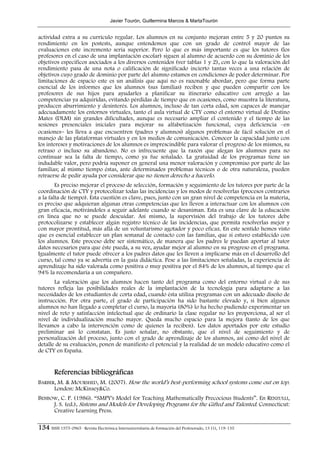 Javier Tourón, Guillermina Marcos & MartaTourón


actividad extra a su currículo regular. Los alumnos en su conjunto mejoran entre 5 y 20 puntos su
rendimiento en los postests, aunque entendemos que con un grado de control mayor de las
evaluaciones este incremento sería superior. Pero lo que es más importante es que los tutores (los
profesores en el caso de una implantación escolar) siguen al alumno de acuerdo con su dominio de los
objetivos específicos asociados a los diversos contenidos (ver tablas 1 y 2), con lo que la valoración del
rendimiento pasa de una nota o calificación de significado incierto tantas veces a una relación de
objetivos cuyo grado de dominio por parte del alumno estamos en condiciones de poder determinar. Por
limitaciones de espacio este es un análisis que aquí no es razonable abordar, pero que forma parte
esencial de los informes que los alumnos (sus familias) reciben y que pueden compartir con los
profesores de sus hijos para ayudarles a planificar su itinerario educativo con arreglo a las
competencias ya adquiridas, evitando pérdidas de tiempo que en ocasiones, como muestra la literatura,
producen aburrimiento y desinterés. Los alumnos, incluso de tan corta edad, son capaces de manejar
adecuadamente los entornos virtuales, tanto el aula virtual de CTY como el entorno virtual de Destino
Mates (DLM) sin grandes dificultades, aunque es necesario ampliar el contenido y el tiempo de las
sesiones presenciales iniciales para mejorar su alfabetización funcional, cuya deficiencia –en
ocasiones− les lleva a que encuentren (padres y alumnos) algunos problemas de fácil solución en el
manejo de las plataformas virtuales y en los medios de comunicación. Conocer la capacidad junto con
los intereses y motivaciones de los alumnos es imprescindible para valorar el progreso de los mismos, su
retraso o incluso su abandono. No es infrecuente que la razón que alegan los alumnos para no
continuar sea la falta de tiempo, como ya fue señalado. La gratuidad de los programas tiene un
indudable valor, pero podría suponer en general una menor valoración y compromiso por parte de las
familias; al mismo tiempo éstas, ante determinados problemas técnicos o de otra naturaleza, pueden
retraerse de pedir ayuda por considerar que no tienen derecho a hacerlo.
        Es preciso mejorar el proceso de selección, formación y seguimiento de los tutores por parte de la
coordinación de CTY y protocolizar todas las incidencias y los modos de resolverlas (procesos contrarios
a la falta de tiempo). Esta cuestión es clave, pues, junto con un gran nivel de competencia en la materia,
es preciso que adquieran algunas otras competencias que les lleven a interactuar con los alumnos con
gran eficacia, motivándoles a seguir adelante cuando se desaniman. Esta es una clave de la educación
en línea que no se puede descuidar. Así mismo, la supervisión del trabajo de los tutores debe
protocolizarse y establecer algún registro técnico de las incidencias, que permita resolverlas mejor y
con mayor prontitud, más allá de un voluntarismo agotador y poco eficaz. En este sentido hemos visto
que es esencial establecer un plan semanal de contacto con las familias, que sí estuvo establecido con
los alumnos. Este proceso debe ser sistemático, de manera que los padres le puedan aportar al tutor
datos necesarios para que éste pueda, a su vez, ayudar mejor al alumno en su progreso en el programa.
Igualmente el tutor puede ofrecer a los padres datos que les lleven a implicarse más en el desarrollo del
curso, tal como ya se advertía en la guía didáctica. Pese a las limitaciones señaladas, la experiencia de
aprendizaje ha sido valorada como positiva o muy positiva por el 84% de los alumnos, al tiempo que el
94% la recomendaría a un compañero.
       La valoración que los alumnos hacen tanto del programa como del entorno virtual o de sus
tutores refleja las posibilidades reales de la implantación de la tecnología para adaptarse a las
necesidades de los estudiantes de corta edad, cuando ésta utiliza programas con un adecuado diseño de
instrucción. Por otra parte, el grado de participación ha sido bastante elevado y, si bien algunos
alumnos no han llegado a completar el curso, la mayoría (80%) lo ha hecho pudiendo experimentar un
nivel de reto y satisfacción intelectual que de ordinario la clase regular no les proporciona, al ser el
nivel de individualización mucho mayor. Queda mucho espacio para la mejora (tanto de los que
llevamos a cabo la intervención como de quienes la reciben). Los datos aportados por este estudio
preliminar así lo constatan. Es justo señalar, no obstante, que el nivel de seguimiento y de
personalización del proceso, junto con el grado de aprendizaje de los alumnos, así como del nivel de
detalle de su evaluación, ponen de manifiesto el potencial y la realidad de un modelo educativo como el
de CTY en España.


        Referencias bibliográficas
BARBER, M. & MOURSHED, M. (2007). How the world’s best-performing school systems come out on top.
      London: McKinsey&Co.
BENBOW, C. P. (1986). “SMPY's Model for Teaching Mathematically Precocious Students”. En RENZULLI,
     J. S. (ed.), Sistems and Models for Developing Programs for the Gifted and Talented. Connecticut:
     Creative Learning Press.

134 ISSN 1575-0965 · Revista Electrónica Interuniversitaria de Formación del Profesorado, 13 (1), 119-135
 