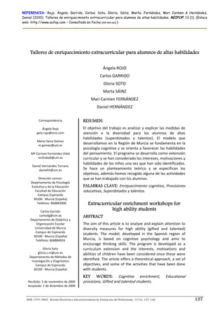 REFERENCIA: Rojo, Ángela; Garrido, Carlos; Soto, Gloria; Sáinz, Marta; Fernández, Mari Carmen & Hernández,
Daniel (2010). Talleres de enriquecimiento extracurricular para alumnos de altas habilidades. REIFOP, 13 (1). (Enlace
web: http://www.aufop.com – Consultada en fecha (dd–mm–aa):)




     Talleres de enriquecimiento extracurricular para alumnos de altas habilidades

                                                             Ángela ROJO 
                                                           Carlos GARRIDO 
                                                              Gloria SOTO 
                                                              Marta SÁINZ 
                                                    Mari Carmen FERNÁNDEZ 
                                                         Daniel HERNÁNDEZ 

           Correspondencia                    RESUMEN:
                     
             Ángela Rojo                      El objetivo del trabajo es analizar y explicar las medidas de 
         gela.rojo@ono.com                    atención  a  la  diversidad  para  los  alumnos  de  altas 
                                              habilidades  (superdotados  y  talentos).  El  modelo  que 
         Marta Sainz Gómez 
          m.gomez@um.es 
                                              desarrollamos en la Región de Murcia se fundamenta en la 
                                              psicología cognitiva y se orienta a favorecer las habilidades 
     Mª Carmen Fernández Vidal                del pensamiento. El programa se desarrolla como extensión 
          mcfvidadl@um.es                     curricular y se han considerado los intereses, motivaciones y 
                     
                                              habilidades de los niños una vez que han sido identificados. 
      Daniel Hernández Torrano 
           danielht@um.es                     Se  hace  un  planteamiento  teórico  y  se  especifican  los 
                                              objetivos, además hemos recogido alguna de las actividades 
          Dirección común:                    que se han trabajado con los alumnos. 
     Departamento de Psicología 
     Evolutiva y de la Educación              PALABRAS CLAVE: Enriquecimiento cognitivo, Provisiones 
        Facultad de Educación                 educativas, Superdotados y talentos. 
          Campus Espinardo                     
       30100‐  Murcia (España) 
         Teléfono: 868883000                      Extracurricular enrichment workshops for
                     
            Carlos Garrido 
                                                             high ability students
           carlosfg@um.es                     ABSTRACT
    Departamento de Didáctica y 
         Organización Escolar                 The aim of this article is to analyze and explain attention to 
        Universidad de Murcia                 diversity  measures  for  high  ability  (gifted  and  talented) 
        Campus de Espinardo 
                                              students.  The  model,  developed  in  the  Spanish  region  of 
       30100 ‐ Murcia (España) 
        Teléfono: 868884024                   Murcia,  is  based  on  cognitive  psychology  and  aims  to 
                                              encourage  thinking  skills.  The  program  is  developed  as  a 
              Gloria Soto                     curriculum  extension  and  the  interests,  motivations  and 
          gloria.s.m@um.es                    abilities  of  children  have  been  considered  once  these  were 
    Departamento de Métodos de 
     Investigación y Diagnóstico 
                                              identified. The article offers a theoretical approach, a set of 
        Campus de Espinardo                   objectives,  and  some  of  the  activities  that  have  been  done 
       30100 ‐ Murcia (España)                with students. 
                     
                                              KEY WORDS: Cognitive  enrichment,                           Educational 
   Recibido: 5 de noviembre de 2009           provisions, Gifted and talented students. 
   Aceptado: 1 de diciembre de 2009



  ISSN 1575–0965 · Revista Electrónica Interuniversitaria de Formación del Profesorado, 13 (1), 137–146                  137
 