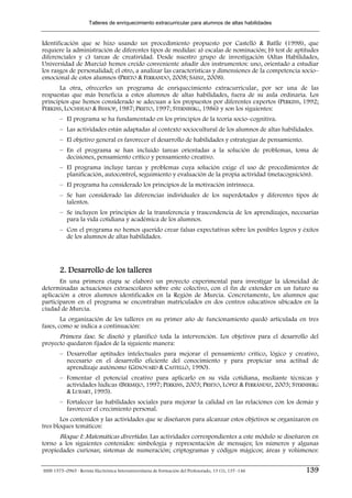 Talleres de enriquecimiento extracurricular para alumnos de altas habilidades


Identificación que se hizo usando un procedimiento propuesto por Castelló & Batlle (1998), que
requiere la administración de diferentes tipos de medidas: a) escalas de nominación; b) test de aptitudes
diferenciales y c) tareas de creatividad. Desde nuestro grupo de investigación (Altas Habilidades,
Universidad de Murcia) hemos creído conveniente añadir dos instrumentos: uno, orientado a estudiar
los rasgos de personalidad; el otro, a analizar las características y dimensiones de la competencia socio–
emocional de estos alumnos (PRIETO & FERRANDO, 2008; SÁINZ, 2008).
       La otra, ofrecerles un programa de enriquecimiento extracurricular, por ser una de las
respuestas que más beneficia a estos alumnos de altas habilidades, fuera de su aula ordinaria. Los
principios que hemos considerado se adecuan a los propuestos por diferentes expertos (PERKINS, 1992;
PERKINS, LOCHHEAD & BISHOP, 1987; PRIETO, 1997; STERNBERG, 1986) y son los siguientes:
        – El programa se ha fundamentado en los principios de la teoría socio–cognitiva.
        – Las actividades están adaptadas al contexto sociocultural de los alumnos de altas habilidades.
        – El objetivo general es favorecer el desarrollo de habilidades y estrategias de pensamiento.
        – En el programa se han incluido tareas orientadas a la solución de problemas, toma de
          decisiones, pensamiento crítico y pensamiento creativo.
        – El programa incluye tareas y problemas cuya solución exige el uso de procedimientos de
          planificación, autocontrol, seguimiento y evaluación de la propia actividad (metacognición).
        – El programa ha considerado los principios de la motivación intrínseca.
        – Se han considerado las diferencias individuales de los superdotados y diferentes tipos de
          talentos.
        – Se incluyen los principios de la transferencia y trascendencia de los aprendizajes, necesarias
          para la vida cotidiana y académica de los alumnos.
        – Con el programa no hemos querido crear falsas expectativas sobre los posibles logros y éxitos
          de los alumnos de altas habilidades.




        2. Desarrollo de los talleres
       En una primera etapa se elaboró un proyecto experimental para investigar la idoneidad de
determinadas actuaciones extraescolares sobre este colectivo, con el fin de extender en un futuro su
aplicación a otros alumnos identificados en la Región de Murcia. Concretamente, los alumnos que
participaron en el programa se encontraban matriculados en dos centros educativos ubicados en la
ciudad de Murcia.
        La organización de los talleres en su primer año de funcionamiento quedó articulada en tres
fases, como se indica a continuación:
      Primera fase. Se diseñó y planificó toda la intervención. Los objetivos para el desarrollo del
proyecto quedaron fijados de la siguiente manera:
        – Desarrollar aptitudes intelectuales para mejorar el pensamiento crítico, lógico y creativo,
          necesario en el desarrollo eficiente del conocimiento y para propiciar una actitud de
          aprendizaje autónomo (GENOVARD & CASTELLÓ, 1990).
        – Fomentar el potencial creativo para aplicarlo en su vida cotidiana, mediante técnicas y
          actividades lúdicas (BERMEJO, 1997; PERKINS, 2003; PRIETO, LÓPEZ & FERRÁNDIZ, 2003; STERNBERG
          & LUBART, 1995).
        – Fortalecer las habilidades sociales para mejorar la calidad en las relaciones con los demás y
          favorecer el crecimiento personal.
       Los contenidos y las actividades que se diseñaron para alcanzar estos objetivos se organizaron en
tres bloques temáticos:
      Bloque I: Matemáticas divertidas. Las actividades correspondientes a este módulo se diseñaron en
torno a los siguientes contenidos: simbología y representación de mensajes; los números y algunas
propiedades curiosas; sistemas de numeración; criptogramas y códigos mágicos; áreas y volúmenes:


ISSN 1575–0965 · Revista Electrónica Interuniversitaria de Formación del Profesorado, 13 (1), 137–146   139
 