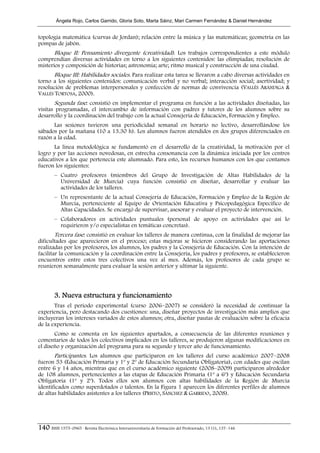 Ángela Rojo, Carlos Garrido, Gloria Soto, Marta Sáinz, Mari Carmen Fernández & Daniel Hernández


topología matemática (curvas de Jordan); relación entre la música y las matemáticas; geometría en las
pompas de jabón.
       Bloque II: Pensamiento divergente (creatividad). Los trabajos correspondientes a este módulo
comprendían diversas actividades en torno a los siguientes contenidos: las olimpiadas; resolución de
misterios y composición de historias; astronomía; arte; ritmo musical y construcción de una ciudad.
      Bloque III: Habilidades sociales. Para realizar esta tarea se llevaron a cabo diversas actividades en
torno a los siguientes contenidos: comunicación verbal y no verbal; interacción social; asertividad; y
resolución de problemas interpersonales y confección de normas de convivencia (VALLÉS ARÁNDIGA &
VALLÉS TORTOSA, 2000).
       Segunda fase: consistió en implementar el programa en función a las actividades diseñadas, las
visitas programadas, el intercambio de información con padres y tutores de los alumnos sobre su
desarrollo y la coordinación del trabajo con la actual Consejería de Educación, Formación y Empleo.
      Las sesiones tuvieron una periodicidad semanal en horario no lectivo, desarrollándose los
sábados por la mañana (10 a 13.30 h). Los alumnos fueron atendidos en dos grupos diferenciados en
razón a la edad.
       La línea metodológica se fundamentó en el desarrollo de la creatividad, la motivación por el
logro y por las acciones novedosas, en estrecha consonancia con la dinámica iniciada por los centros
educativos a los que pertenecía este alumnado. Para esto, los recursos humanos con los que contamos
fueron los siguientes:
        – Cuatro profesores (miembros del Grupo de Investigación de Altas Habilidades de la
          Universidad de Murcia) cuya función consistió en diseñar, desarrollar y evaluar las
          actividades de los talleres.
        – Un representante de la actual Consejería de Educación, Formación y Empleo de la Región de
          Murcia, perteneciente al Equipo de Orientación Educativa y Psicopedagógica Específico de
          Altas Capacidades. Se encargó de supervisar, asesorar y evaluar el proyecto de intervención.
        – Colaboradores en actividades puntuales (personal de apoyo en actividades que así lo
          requirieron y/o especialistas en temáticas concretas).
        Tercera fase: consistió en evaluar los talleres de manera continua, con la finalidad de mejorar las
dificultades que aparecieron en el proceso; estas mejoras se hicieron considerando las aportaciones
realizadas por los profesores, los alumnos, los padres y la Consejería de Educación. Con la intención de
facilitar la comunicación y la coordinación entre la Consejería, los padres y profesores, se establecieron
encuentros entre estos tres colectivos una vez al mes. Además, los profesores de cada grupo se
reunieron semanalmente para evaluar la sesión anterior y ultimar la siguiente.




        3. Nueva estructura y funcionamiento
       Tras el periodo experimental (curso 2006–2007) se consideró la necesidad de continuar la
experiencia, pero destacando dos cuestiones: una, diseñar proyectos de investigación más amplios que
incluyeran los intereses variados de estos alumnos; otra, diseñar pautas de evaluación sobre la eficacia
de la experiencia.
       Como se comenta en los siguientes apartados, a consecuencia de las diferentes reuniones y
comentarios de todos los colectivos implicados en los talleres, se produjeron algunas modificaciones en
el diseño y organización del programa para su segundo y tercer año de funcionamiento.
       Participantes. Los alumnos que participaron en los talleres del curso académico 2007–2008
fueron 53 (Educación Primaria y 1º y 2º de Educación Secundaria Obligatoria), con edades que oscilan
entre 6 y 14 años, mientras que en el curso académico siguiente (2008–2009) participaron alrededor
de 108 alumnos, pertenecientes a las etapas de Educación Primaria (1º a 6º) y Educación Secundaria
Obligatoria (1º y 2º). Todos ellos son alumnos con altas habilidades de la Región de Murcia
identificados como superdotados o talentos. En la Figura 1 aparecen los diferentes perfiles de alumnos
de altas habilidades asistentes a los talleres (PRIETO, SÁNCHEZ & GARRIDO, 2008).




140 ISSN 1575–0965 · Revista Electrónica Interuniversitaria de Formación del Profesorado, 13 (1), 137–146
 