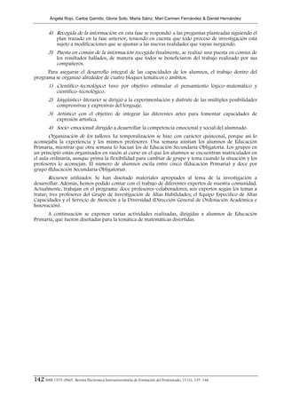 Ángela Rojo, Carlos Garrido, Gloria Soto, Marta Sáinz, Mari Carmen Fernández & Daniel Hernández


        4) Recogida de la información: en esta fase se respondió a las preguntas planteadas siguiendo el
             plan trazado en la fase anterior, teniendo en cuenta que todo proceso de investigación está
             sujeto a modificaciones que se ajustan a las nuevas realidades que vayan surgiendo.
        5) Puesta en común de la información recogida: finalmente, se realizó una puesta en común de
             los resultados hallados, de manera que todos se beneficiaron del trabajo realizado por sus
             compañeros.
      Para asegurar el desarrollo integral de las capacidades de los alumnos, el trabajo dentro del
programa se organizó alrededor de cuatro bloques temáticos o ámbitos.
        1) Científico–tecnológico: tuvo por objetivo estimular el pensamiento lógico–matemático y
             científico–tecnológico.
        2) Lingüístico–literario: se dirigió a la experimentación y disfrute de las múltiples posibilidades
             comprensivas y expresivas del lenguaje.
        3) Artístico: con el objetivo de integrar las diferentes artes para fomentar capacidades de
             expresión artística.
        4) Socio–emocional: dirigido a desarrollar la competencia emocional y social del alumnado.
       Organización de los talleres. La temporalización se hizo con carácter quincenal, porque así lo
aconsejaba la experiencia y los mismos profesores. Una semana asistían los alumnos de Educación
Primaria, mientras que otra semana lo hacían los de Educación Secundaria Obligatoria. Los grupos en
un principio están organizados en razón al curso en el que los alumnos se encuentran matriculados en
el aula ordinaria, aunque prima la flexibilidad para cambiar de grupo y tema cuando la situación y los
profesores lo aconsejan. El número de alumnos oscila entre cinco (Educación Primaria) y doce por
grupo (Educación Secundaria Obligatoria).
       Recursos utilizados. Se han diseñado materiales apropiados al tema de la investigación a
desarrollar. Además, hemos podido contar con el trabajo de diferentes expertos de nuestra comunidad.
Actualmente, trabajan en el programa: doce profesores–colaboradores; seis expertos según los temas a
tratar; tres profesores del Grupo de Investigación de Altas Habilidades; el Equipo Específico de Altas
Capacidades y el Servicio de Atención a la Diversidad (Dirección General de Ordenación Académica e
Innovación).
      A continuación se exponen varias actividades realizadas, dirigidas a alumnos de Educación
Primaria, que fueron diseñadas para la temática de matemáticas divertidas.




142 ISSN 1575–0965 · Revista Electrónica Interuniversitaria de Formación del Profesorado, 13 (1), 137–146
 