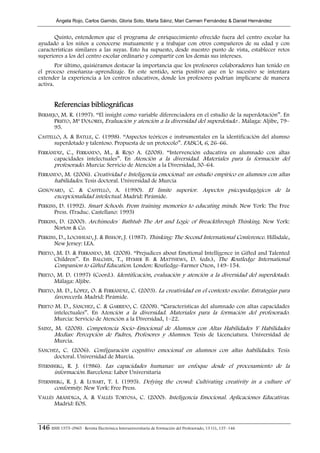 Ángela Rojo, Carlos Garrido, Gloria Soto, Marta Sáinz, Mari Carmen Fernández & Daniel Hernández


      Quinto, entendemos que el programa de enriquecimiento ofrecido fuera del centro escolar ha
ayudado a los niños a conocerse mutuamente y a trabajar con otros compañeros de su edad y con
características similares a las suyas. Esto ha supuesto, desde nuestro punto de vista, establecer retos
superiores a los del centro escolar ordinario y compartir con los demás sus intereses.
        Por último, quisiéramos destacar la importancia que los profesores colaboradores han tenido en
el proceso enseñanza–aprendizaje. En este sentido, sería positivo que en lo sucesivo se intentara
extender la experiencia a los centros educativos, donde los profesores podrían implicarse de manera
activa.


        Referencias bibliográficas
BERMEJO, M. R. (1997). “El insight como variable diferenciadora en el estudio de la superdotación”. En
      PRIETO, Mª DOLORES, Evaluación y atención a la diversidad del superdotado . Málaga: Aljibe, 79–
      95.
CASTELLÓ, A. & BATLLE, C. (1998). “Aspectos teóricos e instrumentales en la identificación del alumno
      superdotado y talentoso. Propuesta de un protocolo”. FAISCA, 6, 26–66.
FERRÁNDIZ, C., FERRANDO, M., & ROJO A. (2008). “Intervención educativa en alumnado con altas
      capacidades intelectuales”. En Atención a la diversidad. Materiales para la formación del
      profesorado. Murcia: Servicio de Atención a la Diversidad, 30–64.
FERRANDO, M. (2006). Creatividad e Inteligencia emocional: un estudio empírico en alumnos con altas
      habilidades. Tesis doctoral. Universidad de Murcia
GENOVARD, C. & CASTELLÓ, A. (1990). El límite superior. Aspectos psicopedagógicos de la
     excepcionalidad intelectual. Madrid: Pirámide.
PERKINS, D. (1992). Smart Schools. From training memories to educating minds. New York: The Free
      Press. (Traduc. Castellano: 1995)
PERKINS, D. (2000). Archimedes´ Bathtub The Art and Logic of Breackthrough Thinking. New York:
      Norton & Co.
PERKINS, D., LOCHHEAD, J. & BISHOP, J. (1987). Thinking: The Second International Conference. Hillsdale,
      New Jersey: LEA.
PRIETO, M. D. & FERRANDO, M. (2008). “Prejudices about Emotional Intelligence in Gifted and Talented
       Children”. En BALCHIN, T., HYMER B. & MATTHEWS, D. (eds.), The Routledge International
       Companion to Gifted Education. London: Routledge–Farmer Oxon, 149–154.
PRIETO, M. D. (1997) (Coord.). Identificación, evaluación y atención a la diversidad del superdotado.
       Málaga: Aljibe.
PRIETO, M. D., LÓPEZ, O. & FERRÁNDIZ, C. (2003). La creatividad en el contexto escolar. Estrategias para
       favorecerla. Madrid: Pirámide.
PRIETO M. D., SÁNCHEZ, C. & GARRIDO, C. (2008). “Características del alumnado con altas capacidades
       intelectuales”. En Atención a la diversidad. Materiales para la formación del profesorado.
       Murcia: Servicio de Atención a la Diversidad, 1–22.
SAINZ, M. (2008). Competencia Socio–Emocional de Alumnos con Altas Habilidades Y Habilidades
       Medias: Percepción de Padres, Profesores y Alumnos. Tesis de Licenciatura. Universidad de
       Murcia.
SÁNCHEZ, C. (2006). Configuración cognitivo emocional en alumnos con altas habilidades. Tesis
     doctoral. Universidad de Murcia.
STERNBERG, R. J. (1986). Las capacidades humanas: un enfoque desde el procesamiento de la
      información. Barcelona: Labor Universitaria
STERNBERG, R. J. & LUBART, T. I. (1995). Defying the crowd: Cultivating creativity in a culture of
      conformity. New York: Free Press.
VALLÉS ARÁNDIGA, A. & VALLÉS TORTOSA, C. (2000). Inteligencia Emocional. Aplicaciones Educativas.
      Madrid: EOS.



146 ISSN 1575–0965 · Revista Electrónica Interuniversitaria de Formación del Profesorado, 13 (1), 137–146
 