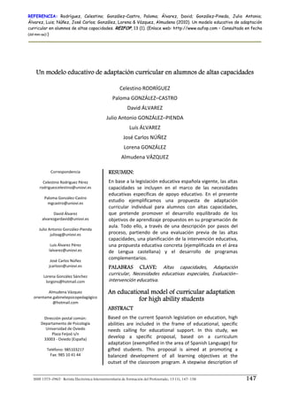 REFERENCIA: Rodríguez, Celestino; González–Castro, Paloma; Álvarez, David; González–Pineda, Julio Antonio;
Álvarez, Luis; Núñez, José Carlos; González, Lorena & Vázquez, Almudena (2010). Un modelo educativo de adaptación
curricular en alumnos de altas capacidades. REIFOP, 13 (1). (Enlace web: http://www.aufop.com – Consultada en fecha
(dd–mm–aa):)




    Un modelo educativo de adaptación curricular en alumnos de altas capacidades

                                                       Celestino RODRÍGUEZ 
                                                    Paloma GONZÁLEZ–CASTRO 
                                                            David ÁLVAREZ 
                                               Julio Antonio GONZÁLEZ–PIENDA 
                                                             Luís ÁLVAREZ 
                                                         José Carlos NÚÑEZ 
                                                          Lorena GONZÁLEZ 
                                                        Almudena VÁZQUEZ 

              Correspondencia                   RESUMEN:
                        
        Celestino Rodríguez Pérez               En base a la legislación educativa española vigente, las altas 
      rodriguezcelestino@uniovi.es              capacidades  se  incluyen  en  el  marco  de  las  necesidades 
                                                educativas  específicas  de  apoyo  educativo.  En  el  presente 
         Paloma González‐Castro 
           mgcastro@uniovi.es 
                                                estudio  ejemplificamos  una  propuesta  de  adaptación 
                                                curricular  individual  para  alumnos  con  altas  capacidades, 
                David Álvarez                   que  pretende  promover  el  desarrollo  equilibrado  de  los 
       alvarezgardavid@uniovi.es                objetivos de aprendizaje propuestos en su programación de 
                        
                                                aula.  Todo  ello,  a  través  de  una  descripción  por  pasos  del 
     Julio Antonio González‐Pienda 
             julioag@uniovi.es                  proceso,  partiendo  de  una  evaluación  previa  de  las  altas 
                                                capacidades, una planificación de la intervención educativa, 
             Luís Álvarez Pérez                 una propuesta educativa concreta (ejemplificada en el área 
            lalvarez@uniovi.es                  de  Lengua  castellana)  y  el  desarrollo  de  programas 
                        
             José Carlos Núñez 
                                                complementarios. 
            jcarlosn@uniovi.es                  PALABRAS CLAVE: Altas  capacidades,  Adaptación 
                        
        Lorena González Sánchez 
                                                curricular,  Necesidades  educativas  especiales,  Evaluación–
          lorgons@hotmail.com                   intervención educativa. 
                                                 
                        
            Almudena Vázquez                    An educational model of curricular adaptation
  orientame.gabinetepsicopedagógico 
               @hotmail.com 
                                                           for high ability students
                                                ABSTRACT
                        
         Dirección postal común:                Based on the current Spanish legislation on education, high 
       Departamento de Psicología               abilities  are  included  in  the  frame  of  educational,  specific 
          Universidad de Oviedo                 needs  calling  for  educational  support.  In  this  study,  we 
               Plaza Feijoó s/n 
         33003 ‐ Oviedo (España) 
                                                develop  a  specific  proposal,  based  on  a  curriculum 
                                                adaptation (exemplified in the area of Spanish Language) for 
           Teléfono: 985103217                  gifted  students.  This  proposal  is  aimed  at  promoting  a 
             Fax: 985 10 41 44                  balanced  development  of  all  learning  objectives  at  the 
                          
                                                outset of the classroom program. A stepwise description of 


  ISSN 1575–0965 · Revista Electrónica Interuniversitaria de Formación del Profesorado, 13 (1), 147–158                 147
 