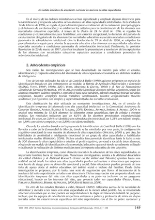 Un modelo educativo de adaptación curricular en alumnos de altas capacidades


       En el marco de las órdenes ministeriales se han especificado y ampliado algunas directrices para
la identificación y respuesta educativa de los alumnos de altas capacidades intelectuales. En la Orden de
14 de febrero de 1996, se regula el procedimiento para la realización de la evaluación psicopedagógica
y el dictamen de escolarización, y se establecen los criterios para la escolarización de los alumnos con
necesidades educativas especiales. A través de la Orden de 24 de abril de 1996, se regulan las
condiciones y el procedimiento para flexibilizar, con carácter excepcional, la duración del período de
escolarización obligatoria de los alumnos con necesidades educativas especiales asociadas a condiciones
personales de sobredotación intelectual. Con la Resolución de 29 de abril de 1996, se estipulan los
procedimientos a seguir para orientar la respuesta educativa a los alumnos con necesidades educativas
especiales asociadas a condiciones personales de sobredotación intelectual. Finalmente, la posterior
Resolución de 20 de marzo de 1997, clarifica los plazos de presentación y resolución de los expedientes
de los alumnos con necesidades educativas especiales asociadas a condiciones personales de
sobredotación intelectual.


        2. Antecedentes empíricos
       Son varias las investigaciones que se han desarrollado en nuestro país sobre el estudio,
identificación y respuesta educativa del alumnado de altas capacidades basándose en distintos modelos
de inteligencia.
       Uno de los más utilizados ha sido el de Castelló & Batlle (1998), quienes proponen un modelo de
identificación basado en dos instrumentos de medida: la Batería de Aptitudes Diferenciales y Generales
(BADyG; YUSTE, 1998ª; 1998B; 2001; YUSTE, MARTÍNEZ & GÁLVEZ, 1998) y el Test de Pensamiento
Creativo de Torrance (TORRANCE, 1974). Así, es posible identificar distintos perfiles cognitivos, según los
alumnos muestren talentos simples o específicos (una sola variable), talentos múltiples (varias variables
conjuntas), talentos complejos (varias variables combinadas), talentos conglomerados (talento
académico y/o figurativo con simple), y superdotados (todas las variables evaluadas).
       Esta clasificación ha sido utilizada en numerosas investigaciones. Así, en el estudio de
identificación temprana del alumnado con alta capacidad intelectual en la Comunidad Autónoma de
Canarias (JIMÉNEZ, ARTILES, RAMÍREZ & ÁLVAREZ, 2006; RAMÍREZ, ÁLVAREZ, JIMÉNEZ & ARTILES, 2004) se
analizó una muestra de 15.434 alumnos de diferentes zonas geográficas, tipo de colegio y estratos
sociales. Los resultados indicaron que un 8,01% de los alumnos presentaban excepcionalidad
intelectual. De estos, un 2,04% se identificó con sobredotación intelectual, un 1,21% con talento simple,
un 1,89% con talento complejo, y un 2,89% con talento múltiple.
        Otros de los estudios basados en la propuesta de identificación de Castelló & Batlle (1998) son los
llevados a cabo en la Comunidad de Murcia, donde se ha estudiado, por una parte, la configuración
cognitivo–emocional de una muestra de alumnos de altas capacidades (SÁNCHEZ, 2006) y, por otra, las
habilidades de creatividad e inteligencia emocional de un grupo de altas capacidades y habilidades
intelectuales medias (FERRANDO, 2006). Dichos estudios han permitido identificar hasta la fecha a más
de 300 alumnos de altas capacidades y estudiar el perfil cognitivo, personal y social de éstos alumnos,
ofreciendo un modelo de identificación a la comunidad educativa que está siendo actualmente utilizado
y facilitando la realización de distintas medidas para la respuesta educativa de este colectivo.
       La identificación temprana, como elemento inicial en la educación de los niños superdotados, es
importante también fuera de nuestro país. Numerosos investigadores, unidos a la National Association
for Gifted Children y al National Research Center on the Gifted and Talented, apuntan hacia una
realidad social donde los niños con altas capacidades pueden enfrentarse a situaciones que suponen
una fuente de riesgo para su desarrollo emocional y social. Estas situaciones pueden provenir de una
falta de apoyo desde el ámbito educativo, del ámbito social o incluso del familiar. Desde dicha
investigación se proponen, por lo tanto, una serie de sugerencias que lleven al incremento de la
madurez del niño superdotado en todas esas situaciones. Dichas sugerencias son propuestas desde una
identificación temprana del niño con altas capacidades y su posterior inclusión en un programa
educacional, basado en los intereses del niño, que potencie todas sus capacidades (PRIETO, PARRA,
FERRANDO, FERRÁNDIZ, BERMEJO & SÁNCHEZ, 2006; REIS & RENZULLI, 2004).
       En otro de los estudios llevados a cabo, Howard (2002) reflexiona acerca de la necesidad de
identificar y atender a los niños con altas capacidades en la menor edad posible. Así, se recomienda
observar a los niños que se cree pueden ser superdotados en la etapa de Educación Infantil. Se propone,
incluso, que los equipos de orientación respectivos entrenen a padres y profesores de niños en etapas
iniciales sobre las características específicas del niño superdotado, con el fin de poder reconocer y

ISSN 1575–0965 · Revista Electrónica Interuniversitaria de Formación del Profesorado, 13 (1), 147–158   149
 