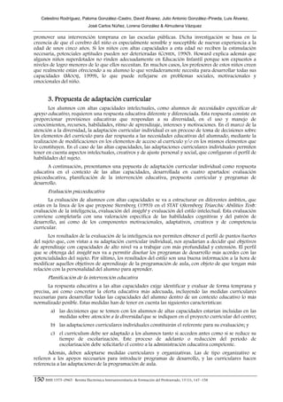 Celestino Rodríguez, Paloma González–Castro, David Álvarez, Julio Antonio González–Pineda, Luis Álvarez,
                                José Carlos Núñez, Lorena González & Almudena Vázquez

promover una intervención temprana en las escuelas públicas. Dicha investigación se basa en la
creencia de que el cerebro del niño es especialmente sensible y susceptible de nuevas experiencia a la
edad de unos cinco años. Si los niños con altas capacidades a esta edad no reciben la estimulación
necesaria, potenciales aptitudes pueden ser deterioradas (COHEN, 1990). Howard explica además que
algunos niños superdotados no rinden adecuadamente en Educación Infantil porque son expuestos a
niveles de logro menores de lo que ellos necesitan. En muchos casos, los profesores de estos niños creen
que realmente están ofreciendo a su alumno lo que verdaderamente necesita para desarrollar todas sus
capacidades (MOOIJ, 1999), lo que puede reflejarse en problemas sociales, motivacionales y
emocionales del niño.


        3. Propuesta de adaptación curricular
      Los alumnos con altas capacidades intelectuales, como alumnos de necesidades específicas de
apoyo educativo, requieren una respuesta educativa diferente y diferenciada. Esta respuesta consiste en
proporcionar provisiones educativas que respondan a su diversidad, en el uso y manejo de
conocimientos, recursos, habilidades, ritmo de aprendizaje, intereses y motivaciones. En el marco de la
atención a la diversidad, la adaptación curricular individual es un proceso de toma de decisiones sobre
los elementos del currículo para dar respuesta a las necesidades educativas del alumnado, mediante la
realización de modificaciones en los elementos de acceso al currículo y/o en los mismos elementos que
lo constituyen. En el caso de las altas capacidades, las adaptaciones curriculares individuales permiten
tener en cuenta aspectos intelectuales, creativos y de ajuste personal y social, que configuran el perfil de
habilidades del sujeto.
      A continuación, presentamos una popuesta de adaptación curricular individual como respuesta
educativa en el contexto de las altas capacidades, desarrollada en cuatro apartados: evaluación
psicoeducativa, planificación de la intervención educativa, propuesta curricular y programas de
desarrollo.
        Evaluación psicoeducativa
       La evaluación de alumnos con altas capacidades se va a estructurar en diferentes ámbitos, que
están en la línea de los que propone Sternberg (1993) en el STAT (Sternberg Triarchic Abilities Test):
evaluación de la inteligencia, evaluación del insight y evaluación del estilo intelectual. Esta evaluación
conviene completarla con una valoración específica de las habilidades cognitivas y del patrón de
desarrollo, así como de los componentes motivacionales, adaptativos, creativos y de competencia
curricular.
       Los resultados de la evaluación de la inteligencia nos permiten obtener el perfil de puntos fuertes
del sujeto que, con vistas a su adaptación curricular individual, nos ayudarían a decidir qué objetivos
de aprendizaje con capacidades de alto nivel va a trabajar con más profundidad y extensión. El perfil
que se obtenga del insight nos va a permitir diseñar los programas de desarrollo más acordes con las
potencialidades del sujeto. Por último, los resultados del estilo son una buena información a la hora de
modificar aquellos objetivos de aprendizaje de la programación de aula, con objeto de que tengan más
relación con la personalidad del alumno para aprender.
        Planificación de la intervención educativa
       La respuesta educativa a las altas capacidades exige identificar y evaluar de forma temprana y
precisa, así como concretar la oferta educativa más adecuada, incluyendo las medidas curriculares
necesarias para desarrollar todas las capacidades del alumno dentro de un contexto educativo lo más
normalizado posible. Estas medidas han de tener en cuenta las siguientes características:
          a) las decisiones que se tomen con los alumnos de altas capacidades estarían incluidas en las
             medidas sobre atención a la diversidad que se indiquen en el proyecto curricular del centro;
          b) las adaptaciones curriculares individuales constituirán el referente para su evaluación; y
          c) el currículum debe ser adaptado a los alumnos tanto si acceden antes como si se reduce su
             tiempo de escolarización. Este proceso de adelanto o reducción del periodo de
             escolarización debe solicitarlo el centro a la administración educativa competente.
       Además, deben adoptarse medidas curriculares y organizativas. Las de tipo organizativo se
refieren a los apoyos necesarios para introducir programas de desarrollo, y las curriculares hacen
referencia a las adaptaciones de la programación de aula.


150 ISSN 1575–0965 · Revista Electrónica Interuniversitaria de Formación del Profesorado, 13 (1), 147–158
 