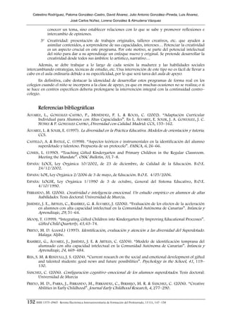 Celestino Rodríguez, Paloma González–Castro, David Álvarez, Julio Antonio González–Pineda, Luis Álvarez,
                                José Carlos Núñez, Lorena González & Almudena Vázquez

               conocer un tema, sino establecer relaciones con lo que se sabe y promover reflexiones e
               intercambio de opiniones.
          3º Creatividad: presentación de trabajos originales, talleres creativos, etc. que ayuden a
             asimilar contenidos, a sorprenderse de sus capacidades, intereses… Potenciar la creatividad
             es un aspecto crucial en este programa. Por este motivo, se parte del potencial intelectual
             del niño para dar a su aprendizaje un enfoque nuevo y original. Se pretende desarrollar la
             creatividad desde todos sus ámbitos: lo artístico, narrativo…
       Además, se debe trabajar a lo largo de cada sesión la madurez y las habilidades sociales
intercambiando estrategias, técnicas de estudio, etc. Una intervención de este tipo no es fácil de llevar a
cabo en el aula ordinaria debido a su especificidad, por lo que será tarea del aula de apoyo.
       En definitiva, cabe destacar la idoneidad de desarrollar estos programas de forma real en los
colegios cuando el niño se incorpora a la clase de apoyo, ya que en muchas ocasiones no se realiza; o si
se hace en centros específicos debería prolongarse la intervención integral con la continuidad centro–
colegio.


        Referencias bibliográficas
ÁLVAREZ, L., GONZÁLEZ–CASTRO, P., MENÉNDEZ, P. L. & ROCES, C. (2002). “Adaptación Curricular
      Individual para Alumnos con Altas Capacidades”. En L. ÁLVAREZ, E. SOLER, J. A. GONZÁLEZ, J. C.
      NÚÑEZ & P. GONZÁLEZ CASTRO, Diversidad con Calidad. Madrid: CCS, 155–162.
ÁLVAREZ, L. & SOLER, E. (1997). La diversidad en la Práctica Educativa. Modelos de orientación y tutoría.
      CCS.
CASTELLÓ, A. & BATLLÉ, C. (1998). “Aspectos teóricos e instrumentales en la identificación del alumno
      superdotado y talentoso. Propuesta de un protocolo”. FAISCA, 6, 26–66.
COHEN, L. (1990). “Teaching Gifted Kindergarten and Primary Children in the Regular Classroom.
     Meeting the Mandate”. OSSC Bulletin, 33, 7–8.
ESPAÑA: LOCE, Ley Orgánica 10/2002, de 23 de diciembre, de Calidad de la Educación. B.O.E.
      24/12/2002.
ESPAÑA: LOE, Ley Orgánica 2/2006 de 3 de mayo, de Educación. B.O.E. 4/05/2006.
ESPAÑA: LOGSE, Ley Orgánica 1/1990 de 3 de octubre, General del Sistema Educativo, B.O.E.
      4/10/1990.
FERRANDO, M. (2006). Creatividad e inteligencia emocional. Un estudio empírico en alumnos de altas
      habilidades. Tesis doctoral: Universidad de Murcia.
JIMÉNEZ, J. E., ARTILES, C., RAMÍREZ, G. & ÁLVAREZ, J. (2006). “Evaluación de los efectos de la aceleración
      en alumnos con alta capacidad intelectual en la Comunidad Autónoma de Canarias”. Infancia y
      Aprendizaje, 29, 51–64.
MOOIJ, T. (1999). “Integrating Gifted Children into Kindergarten by Improving Educational Processes”.
      Gifted Child Quarterly, 43, 63–74.
PRIETO, M. D. (coord.) (1997). Identificación, evaluación y atención a las diversidad del Superdotado.
       Malaga: Aljibe.
RAMÍREZ, G., ÁLVAREZ, J., JIMÉNEZ, J. E. & ARTILES, C. (2004). “Modelo de identificación temprana del
      alumnado con alta capacidad intelectual en la Comunidad Autónoma de Canarias”. Infancia y
      Aprendizaje, 24, 469–484.
REIS, S. M. & RENZULLI, J. S. (2004). “Current research on the social and emotional development of gifted
        and talented students: good news and future possibilities”. Psychology in the School, 41, 119–
        130.
SÁNCHEZ, C. (2006). Configuración cognitivo–emocional de los alumnos superdotados. Tesis doctoral:
     Universidad de Murcia
PRIETO, M. D., PARRA, J., FERRANDO, M., FERRÁNDIZ, C., BERMEJO, M. R. & SÁNCHEZ, C. (2006). “Creative
       Abilities in Early Childhood”. Journal Early Childhood Research, 4, 277–290.


152 ISSN 1575–0965 · Revista Electrónica Interuniversitaria de Formación del Profesorado, 13 (1), 147–158
 