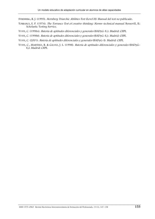 Un modelo educativo de adaptación curricular en alumnos de altas capacidades


STERNBERG, R. J. (1993). Sternberg Triarchic Abilities Test (Level H). Manual del test no publicado.
TORRANCE, E. P. (1974). The Torrance Test of creative thinking: Norms–technical manual. Bensevill, IL:
     Scholastic Testing Service.
YUSTE, C. (1998A). Batería de aptitudes diferenciales y generales (BADyG–E1). Madrid: CEPE.
YUSTE, C. (1998B). Batería de aptitudes diferenciales y generales (BADyG–E2). Madrid: CEPE.
YUSTE, C. (2001). Batería de aptitudes diferenciales y generales (BADyG–I). Madrid: CEPE.
YUSTE, C., MARTÍNEZ, R. & GÁLVEZ, J. L. (1998). Batería de aptitudes diferenciales y generales (BADyG–
       E3). Madrid: CEPE.




ISSN 1575–0965 · Revista Electrónica Interuniversitaria de Formación del Profesorado, 13 (1), 147–158   153
 