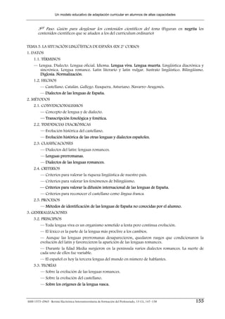 Un modelo educativo de adaptación curricular en alumnos de altas capacidades



        3er Paso. Guión para desglosar los contenidos científicos del tema (Figuran en negrita los
        contenidos científicos que se añaden a los del currículum ordinario)


TEMA 5. LA SITUACIÓN LINGÜÍSTICA DE ESPAÑA (EN 2º CURSO)
1. DATOS
    1.1. TÉRMINOS
    — Lengua. Dialecto. Lengua oficial. Idioma. Lengua viva. Lengua muerta. Lingüística diacrónica y
       sincrónica. Lengua romance. Latín literario y latín vulgar. Sustrato lingüístico. Bilingüismo.
       Diglosia. Normalización.
    1.2. HECHOS
         — Castellano. Catalán. Gallego. Eusquera. Asturiano. Navarro–Aragonés.
         — Dialectos de las lenguas de España.
2. MÉTODOS
    2.1. CONVENCIONALISMOS
         — Concepto de lengua y de dialecto.
         — Transcripción fonológica y fonética.
    2.2. TENDENCIAS DIACRÓNICAS
         — Evolución histórica del castellano.
         — Evolución histórica de las otras lenguas y dialectos españoles.
    2.3. CLASIFICACIONES
         — Dialectos del latín: lenguas romances.
         — Lenguas prerromanas.
         — Dialectos de las lenguas romances.
    2.4. CRITERIOS
         — Criterios para valorar la riqueza lingüística de nuestro país.
         — Criterios para valorar los fenómenos de bilingüismo.
         — Criterios para valorar la difusión internacional de las lenguas de España.
         — Criterios para reconocer el castellano como lingua franca.
    2.5. PROCESOS
         — Métodos de identificación de las lenguas de España no conocidas por el alumno.
3. GENERALIZACIONES
    3.2. PRINCIPIOS
         — Toda lengua viva es un organismo sometido a lenta pero continua evolución.
         — El léxico es la parte de la lengua más proclive a los cambios.
         — Aunque las lenguas prerromanas desaparecieron, quedaron rasgos que condicionaron la
         evolución del latín y favorecieron la aparición de las lenguas romances.
         — Durante la Edad Media surgieron en la península varios dialectos romances. La suerte de
         cada uno de ellos fue variable.
         — El español es hoy la tercera lengua del mundo en número de hablantes.
    3.3. TEORÍAS
         — Sobre la evolución de las lenguas romances.
         — Sobre la evolución del castellano.
         — Sobre los orígenes de la lengua vasca.



ISSN 1575–0965 · Revista Electrónica Interuniversitaria de Formación del Profesorado, 13 (1), 147–158   155
 