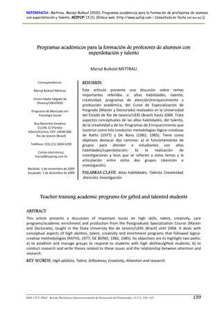 REFERENCIA: Mettrau, Marsyl Bulkool (2010). Programas académicos para la formación de profesores de alumnos
con superdotación y talento. REIFOP, 13 (1). (Enlace web: http://www.aufop.com – Consultada en fecha (dd–mm–aa):))




        Programas académicos para la formación de profesores de alumnos con
                              superdotación y talento


                                                  Marsyl Bulkool METTRAU 

        Correspondencia:                    RESUMEN:
                  
     Marsyl Bulkool Mettrau                 Este  artículo  presenta  una  discusión  sobre  temas 
                                            importantes  referidos  a:  altas  habilidades,  talento, 
    Universidade Salgado de                 creatividad,  programas  de  atención/enriquecimiento  y 
       Oliveira/UNIVERSO  
                  
                                            producción  académica,  del  Curso  de  Especialización  de 
   Programa de Mestrado em                  Posgrado (Máster y Doctorado) realizados en la Universidad 
         Psicologia Social                  del Estado de Río de Janeiro/UERJ (Brasil) hasta 2004. Trata 
                                            aspectos  conceptuales  de  las  altas  habilidades,  del  talento, 
     Rua Marechal Deodoro  
                                            de la creatividad y de los Programas de Enriquecimiento que 
        211/Bl, C/1ºandar 
 Niterói/Centro, CEP: 24030‐060             tuvieron como hilo conductor metodologías lógico–creativas 
       Rio de Janeiro (Brasil)              de  Raths  (1977)  y  De  Bono  (1982;  1985).  Tiene  como 
                                            objetivos  destacar  dos  caminos:  a)  el  funcionamiento  de 
   Teléfono: (55) (21) 3604 6299            grupos  para  atender  a  estudiantes  con  altas 
                    
        Correo electrónico:  
                                            habilidades/superdotación;  b)  la  realización  de 
      marsyl@superig.com.br                 investigaciones  y  tesis  que  se  refieren  a  estos  temas  y  la 
                                            articulación  entre  estos  dos  grupos  (atención  e 
                                            investigación). 
 Recibido: 5 de noviembre de 2009 
 Aceptado: 1 de diciembre de 2009           PALABRAS CLAVE: Altas habilidades, Talento, Creatividad, 
                                            Atención, Investigación. 



          Teacher training academic programs for gifted and talented students

ABSTRACT
This  article  presents  a  discussion  of  important  issues  on  high  skills,  talent,  creativity,  care 
programs/academic  enrichment  and  production  from  the  Postgraduate  Specialization  Course  (Master 
and  Doctorate),  taught  in  the  State  University  Rio  de  Janeiro/UERJ  (Brazil)  until  2004.  It  deals  with 
conceptual  aspects  of  high  abilities,  talent,  creativity  and  enrichment  programs  that  followed  logico‐
creative methodologies (RATHS, 1977; DE BONO, 1982, 1985). Its objectives are to highlight two paths: 
a)  to  establish  and  manage  groups  to  respond  to  students  with  high  abilities/gifted  students;  b)  to 
conduct research and write theses related to these issues and the relationship between attention and 
research. 
KEY WORDS: High abilities, Talent, Giftedness, Creativity, Attention and research. 
 




ISSN 1575–0965 · Revista Electrónica Interuniversitaria de Formación del Profesorado, 13 (1), 159–167               159
 