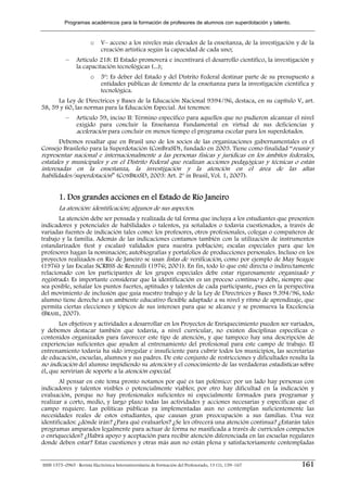 Programas académicos para la formación de profesores de alumnos con superdotación y talento.


                        o    V– acceso a los niveles más elevados de la enseñanza, de la investigación y de la
                             creación artística según la capacidad de cada uno;
           –     Artículo 218: El Estado promoverá e incentivará el desarrollo científico, la investigación y
                 la capacitación tecnológicas (...);
                        o    5º: Es deber del Estado y del Distrito Federal destinar parte de su presupuesto a
                             entidades públicas de fomento de la enseñanza para la investigación científica y
                             tecnológica.
      La Ley de Directrices y Bases de la Educación Nacional 9394/96, destaca, en su capítulo V, art.
58, 59 y 60, las normas para la Educación Especial. Así tenemos:
           –     Artículo 59, inciso II: Término específico para aquellos que no pudieron alcanzar el nivel
                 exigido para concluir la Enseñanza Fundamental en virtud de sus deficiencias y
                 aceleración para concluir en menos tiempo el programa escolar para los superdotados.
      Debemos resaltar que en Brasil uno de los socios de las organizaciones gubernamentales es el
Consejo Brasileño para la Superdotación (ConBraSD), fundado en 2003. Tiene como finalidad “reunir y
representar nacional e internacionalmente a las personas físicas y jurídicas en los ámbitos federales,
estatales y municipales y en el Distrito Federal que realizan acciones pedagógicas y técnicas o están
interesadas en la enseñanza, la investigación y la atención en el área de las altas
habilidades/superdotación” (CONBRASD, 2003: Art. 2º in Brasil, Vol. 1, 2007).


        1. Dos grandes acciones en el Estado de Río Janeiro
        La atención: identificación; algunos de sus aspectos.
       La atención debe ser pensada y realizada de tal forma que incluya a los estudiantes que presenten
indicadores y potenciales de habilidades o talentos, ya señalados o todavía cuestionados, a través de
variadas fuentes de indicación tales como: los profesores, otros profesionales, colegas o compañeros de
trabajo y la familia. Además de las indicaciones contamos también con la utilización de instrumentos
estandarizados (test y escalas) validados para nuestra población; escalas especiales para que los
profesores hagan la nominación; autobiografías y portafolios de producciones personales. Incluso en los
proyectos realizados en Río de Janeiro se usan listas de verificación, como por ejemplo de May Seagoe
(1976) y las Escalas SCRBSS de Renzulli (1976; 2001). En fin, todo lo que esté directa o indirectamente
relacionado con los participantes de los grupos especiales debe estar rigurosamente organizado y
registrado. Es importante considerar que la identificación es un proceso continuo y debe, siempre que
sea posible, señalar los puntos fuertes, aptitudes y talentos de cada participante, pues en la perspectiva
del movimiento de inclusión que guía nuestro trabajo y de la Ley de Directrices y Bases 9.394/96, todo
alumno tiene derecho a un ambiente educativo flexible adaptado a su nivel y ritmo de aprendizaje, que
permita ciertas elecciones y tópicos de sus intereses para que se alcance y se promueva la Excelencia
(BRASIL, 2007).
       Los objetivos y actividades a desarrollar en los Proyectos de Enriquecimiento pueden ser variados,
y debemos destacar también que todavía, a nivel curricular, no existen disciplinas específicas o
contenidos organizados para favorecer este tipo de atención, y que tampoco hay una descripción de
experiencias suficientes que ayuden al entrenamiento del profesional para este campo de trabajo. El
entrenamiento todavía ha sido irregular e insuficiente para cubrir todos los municipios, las secretarias
de educación, escuelas, alumnos y sus padres. De este conjunto de restricciones y dificultades resulta la
no indicación del alumno impidiendo su atención y el conocimiento de las verdaderas estadísticas sobre
él, que servirían de soporte a la atención especial.
       Al pensar en este tema pronto notamos por qué es tan polémico: por un lado hay personas con
indicadores y talentos visibles o potencialmente viables; por otro hay dificultad en la indicación y
evaluación, porque no hay profesionales suficientes ni especialmente formados para programar y
realizar a corto, medio, y largo plazo todas las actividades y acciones necesarias y específicas que el
campo requiere. Las políticas públicas ya implementadas aun no contemplan suficientemente las
necesidades reales de estos estudiantes, que causan gran preocupación a sus familias. Una vez
identificados: ¿dónde irán? ¿Para qué evaluarlos? ¿Se les ofrecerá una atención continua? ¿Estarán tales
programas amparados legalmente para actuar de forma no masificada a través de currículos compactos
o enriquecidos? ¿Habrá apoyo y aceptación para recibir atención diferenciada en las escuelas regulares
donde deben estar? Estas cuestiones y otras más aun no están plena y satisfactoriamente contempladas


ISSN 1575–0965 · Revista Electrónica Interuniversitaria de Formación del Profesorado, 13 (1), 159–167     161
 