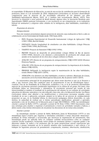 Marsyl Bulkool Mettrau


ni respondidas. El Ministerio de Educación, en más de una acción de contribución para la formación de
profesores, lanzó el 2 de noviembre de 2002 Adaptaciones Curriculares en Acciones: desarrollando
competencias para la atención de las necesidades educativas de los alumnos con altas
habilidades/superdotación (BRASIL, 2002: 4), y también más recientemente (BRASIL, 2007). Para
favorecer la expansión a nivel general de Brasil durante algunos años, la Asociación Brasileña para
Superdotados (ABSD) participó activamente, y con excelencia en sus competencias, en la realización
bianual de seminarios y congresos sobre estudios de la inteligencia, altas habilidades, creatividad y
talento.
        Programas de atención
        Enriquecimiento
      Tras este resumen presentamos algunos proyectos de atención cuya realización se llevó a cabo en
colaboración con la Universidad del Estado desde 1983 hasta 2004.
            −    PEDI: Programa Experimental de Desarrollo Instrumental. Colegio de Aplicación/ UERJ
                 (1983/1986), Red del Estado;
            −    DESTAQUE: Estudio longitudinal de estudiantes con altas habilidades. Colegio Princesa
                 Izabel (1988/1996), Red Privada;
            −    TALENTO: Proyecto de Extensión/UERJ (1992/1994);
            −    PRODEP: Proyecto de desarrollo de potencialidad. Colegio Militar de Río de Janeiro
                 (1993/1998); Atención a los alumnos y entrenamiento de profesores del colegio para
                 ayudar en la expansión de los otros doce colegios militares en Brasil;
            −    FOLLOW–UP I: Efectos de un programa de enriquecimiento, UERJ (1999/2002) (Premios
                 Ponencia/Faperj);
            −    FOLLOW–UP II: Efectos de un programa de enriquecimiento: La importancia de la familia,
                 Máster/UERJ (2002);
            −    PRISMAH: Reflejando la inteligencia según la maximización de las altas habilidades,
                 Grado/Máster/UERJ (2001/2004);
            −    ATENCIÓN a los alumnos con altas habilidades, creativos y talentos. Municipio de Caxias,
                 asociación con la Secretaría Municipal de Educación, Río de Janeiro (2001/2003).
       La característica principal de los programas que ahora serán descritos es que ya se llevaron a
cabo y que tuvieron como hilo conductor para su programación el uso de metodologías lógico–
creativas. Una de las finalidades de la Educación, académica o no, es la de promover determinados
aspectos de crecimiento personal considerados importantes en la cultura de un grupo. Por tanto, estas
actividades deben ser intencionales y sistemáticas. El crecimiento personal que resulta de esta
intencionalidad es también el resultado de la participación del alumno en un conjunto de actividades
educativas de diferente naturaleza y no está reducido, claro está, sólo a la Educación Escolar. Los Planes
Curriculares deben estar abiertos a las modificaciones y correcciones necesarias surgidas como
resultado de su uso y aplicación, actuando siempre en la óptica de un proceso de enriquecimiento
progresivo ya que, en su finalidad última, la intervención pedagógica deberá desarrollar, en cada
alumno, la capacidad de realizar por sí mismo aprendizajes significativos: aprender a aprender,
apuntando a uno de los pilares de la Educación para el siglo XXI (UNESCO, 1996). Las metodologías:
enseñar a pensar de Raths (1977) y aprender a pensar de De Bono (1982; 1985) funcionarán como
una estrategia para ampliar y organizar el pensamiento a través de actividades variadas y lúdicas, y
deben usarse como formas interesantes de encaminar las discusiones de los temas seleccionados.
        Enseñar a pensar
       La metodología enseñar a pensar de Raths, Rothestein, Jonas & Wassermann (1977) es una
metodología lógico–creativa que organiza y sistematiza contenidos y temas ofreciendo situaciones–
problema de forma ordenada y secuenciada, que favorecen la organización del pensamiento. Esta
metodología puede ser aplicada tanto en cualquier realidad socioeconómica como en cualquier
contexto escolar–académico, incluyendo varios grados de enseñanza (primer y segundo grado) y las
diferentes edades. Se indica a los profesores que les gusta proporcionar nuevas experiencias que
induzcan a pensar, formando así en la práctica alumnos más cuestionadores y más críticos, y se
trabajan los siguientes procesos de pensamiento: comparación, resumen, observación, clasificación,


162 ISSN 1575–0965 · Revista Electrónica Interuniversitaria de Formación del Profesorado, 13 (1), 159–167
 