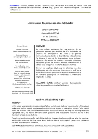 REFERENCIA: Genovard, Cándido; Gotzens, Concepción; Badía, Mª del Mar & Dezcallar, Mª Teresa (2010). Los
profesores de alumnos con altas habilidades. REIFOP, 13 (1). (Enlace web: http://www.aufop.com - Consultada en
fecha (dd-mm-aa):)




                               Los profesores de alumnos con altas habilidades
                                                                        
                                                         Cándido GENOVARD 
                                                        Concepción GOTZENS 
                                                          Mª del Mar BADIA 
                                                       Mª Teresa DEZCALLAR 

              Correspondencia:                RESUMEN
                         
              Cándido Genovard                En  este  trabajo  analizamos  las  características  de  los 
        candid.genovardad@uab.cat             profesores  expertos  para  alumnos  de  altas  habilidades.  Se 
                                              analizan  los  antecedentes  del  tema  y  el  proceso 
             Concepción Gotzens 
        concepcio.gotzens@uab.cat 
                                              instruccional  para  atender  la  diversidad  de  estos  alumnos. 
                                              Se  destaca  el  valor  de  las  interacciones  entre  profesor–
           Mª del Mar Badía Martín            alumnos  y  los  estilos  de  enseñar  y  aprender.  Asimismo, 
             mar.badia@uab.cat                recogemos  pautas  de  acción  y  recursos  instruccionales  a 
                           
                                              utilizar en el aula para la enseñanza de estos alumnos.  
            Teresa Dezcallar Sáez 
          teresa.dezcallar@uab.cat            No  hay  un  profesor  ideal  para  los  alumnos  con  altas 
                         
                                              habilidades,  pero  los  docentes  deben  conocer  qué  son  y 
           Dirección postal común: 
         Dpto. de Psicología Básica,          cómo  funcionan  los  procesos  de  enseñanza–aprendizaje  y 
         Evolutiva y de la Educación.         las  variables  psicológicas,  de  contenidos  y  contextuales 
                  Edificio B.                 implicadas en éstos. 
          Campus de la Universidad 
           Autónoma de Barcelona 
               08193 Bellaterra  
                                              PALABRAS CLAVE: Profesor  experto,  Superdotación, 
      (Cerdanyola del Vallès, España). 
                                              Recursos para alumnos de altas habilidades.
          Teléfono: +34 935811377 
                        
      Recibido: 5 de noviembre de 2009 
      Aceptado: 1 de diciembre de 2009 



                                             Teachers of high ability pupils
  ABSTRACT
  In this article we analyze the characteristics of gifted and talented students’ expert teachers. The subject 
  background and the specific proprieties of the instructional process to meet gifted students’ educational 
  needs  are  analyzed.  The  value  of  teacher‐student  interactions  and  of  teaching  and  learning  styles  are 
  highlighted.  Also,  we  include  different  action  guidelines  and  instructional  resources  to  use  in  the 
  classroom to teach these students. 
  There is not an ideal teacher for high ability students. However, teachers must know what the teaching‐
  learning  processes  are  and  how  these  work,  and  the  diverse  psychological,  content  and  contextual 
  variables involved in such processes. 
  KEY WORDS: Expert teacher, Giftedness, Resources for students with high abilities. 

  ISSN 1575-0965 · Revista Electrónica Interuniversitaria de Formación del Profesorado, 13 (1), 21-31              21
 