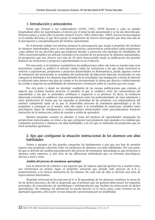 Cándido Genovard, Concepción Gotzens, Mª del Mar Badía & Mª Teresa Dezcallar




        1. Introducción y antecedentes
       Desde que Terman y sus colaboradores (1925, 1947, 1959) llevaran a cabo su estudio
longitudinal sobre los superdotados, el interés por el tema ha ido aumentando y se ha ido diversificado.
Diversos países, y entre ellos el nuestro (GARCÍA YAGÜE, 1981; GENOVARD, 1982), fueron involucrándose
en el estudio del tema, lo que llevó parejo el surgimiento de nuevos interrogantes que iban más allá de
la descripción y conceptualización del término superdotado.
      En el presente trabajo nos interesa destacar la preocupación que surgió a propósito del profesor
de alumnos superdotados, pues si estos alumnos poseían características particulares cabía preguntarse
cómo debían ser sus docentes para que pudieran atender y potenciar esta tipología de estudiantes. En
1983, Genovard publicó un artículo centrado en la cuestión de los profesores de alumnos superdotados.
La perspectiva que nos ofrecen esos más de 25 años transcurridos desde su publicación nos permite
destacar las variaciones y progresos experimentados en su evolución.
       Por una parte, y en términos cuantitativos, las publicaciones sobre este tema en nuestro país eran
inexistentes cuando se publicó el artículo citado; todas las referencias a las que alude Genovard se
refieren a experiencias, propuestas y proyectos desarrollados en Norteamérica, donde algunos centros
de formación del profesorado se ocupaban del profesorado de Educación Especial, incluyendo en esta
categoría la destinada a los alumnos superdotados. En la actualidad, una indagación a través de Internet
es suficiente para darnos una idea de cuánto se ha incrementado la oferta que directa o indirectamente
ha venido a engrosar las posibilidades de información y formación sobre la cuestión que nos ocupa.
       Por otra parte, y desde un abordaje cualitativo de las escasas publicaciones que existían, el
aspecto que reclama nuestra atención es paralelo al que se establece entre las características del
superdotado y las que se pretenden, atribuyen o requieren a su profesor. Es decir, la tendencia
observada consistía en establecer una correspondencia entre las particularidades de unos (alumnos) y
otros (profesores) de forma que las segundas se derivaban de las primeras, con independencia del
entorno compartido (aula en la que se desarrollan procesos de enseñanza–aprendizaje) y de los
propósitos a conseguir en el mismo, todo ello sujeto a la versatilidad de numerosas variables tanto
psicológicas (tipos de inteligencias y configuraciones intelectuales) como psicoeducativas (carácter
interactivo de la instrucción, estilos de enseñar y estilos de aprender).
       Nuestro propósito consiste en abordar el tema del profesor de superdotados integrando las
perspectivas mencionadas, en torno a las que configurar una propuesta más ajustada a la realidad que
comparten profesores y alumnos con altas habilidades, a la vez que se rediseñan las propuestas que en
otros momentos aportamos.


        2. Ejes que configuran la situación instruccional de los alumnos con altas
        habilidades
       Vamos a agrupar en dos grandes categorías los fundamentos o ejes que nos han de permitir
sugerir una propuesta coherente sobre los profesores de alumnos con altas habilidades. Por una parte,
los que se derivan del análisis psicoeducativo del proceso de enseñanza–aprendizaje en que profesores y
alumnos están inmersos, y, por otra, de las diferencias individuales que, en términos psicológicos,
afectan a unos y otros.
        Análisis del proceso de enseñanza–aprendizaje
       Con la intención de ceñirnos a los aspectos que de manera especial aportan luz a nuestro tema,
nos referiremos en primer lugar al propósito universal que preside todo proceso de E–A y,
posteriormente, a la esencia interactiva de los mismos. De cada uno de ellos se derivan una serie de
repercusiones interesantes.
       Propósito universal de los procesos de E–A. El aprendizaje de los alumnos constituye la razón de
ser de dichos procesos y de ello se desprende que el profesor que los gestiona debe poseer los requisitos
personales, de conocimiento, de metodología e instrumentación que faciliten la consecución de dichos
aprendizajes. Sin embargo, tal afirmación no puede hacerse en el vacío, pues, como veremos en los
apartados siguientes, ello ocurre en una situación caracterizada por la variabilidad.




22 ISSN 1575-0965 · Revista Electrónica Interuniversitaria de Formación del Profesorado, 13 (1), 21-31
 