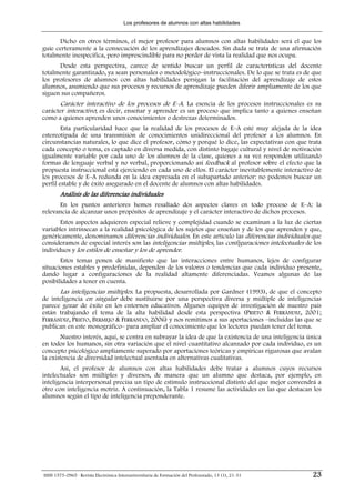 Los profesores de alumnos con altas habilidades


      Dicho en otros términos, el mejor profesor para alumnos con altas habilidades será el que los
guíe certeramente a la consecución de los aprendizajes deseados. Sin duda se trata de una afirmación
totalmente inespecífica, pero imprescindible para no perder de vista la realidad que nos ocupa.
      Desde esta perspectiva, carece de sentido buscar un perfil de características del docente
totalmente garantizado, ya sean personales o metodológico–instruccionales. De lo que se trata es de que
los profesores de alumnos con altas habilidades persigan la facilitación del aprendizaje de estos
alumnos, asumiendo que sus procesos y recursos de aprendizaje pueden diferir ampliamente de los que
siguen sus compañeros.
      Carácter interactivo de los procesos de E–A. La esencia de los procesos instruccionales es su
carácter interactivo; es decir, enseñar y aprender es un proceso que implica tanto a quienes enseñan
como a quienes aprenden unos conocimientos o destrezas determinados.
        Esta particularidad hace que la realidad de los procesos de E–A esté muy alejada de la idea
estereotipada de una transmisión de conocimientos unidireccional del profesor a los alumnos. En
circunstancias naturales, lo que dice el profesor, cómo y porqué lo dice, las expectativas con que trata
cada concepto o tema, es captado en diversa medida, con distinto bagaje cultural y nivel de motivación
igualmente variable por cada uno de los alumnos de la clase, quienes a su vez responden utilizando
formas de lenguaje verbal y no verbal, proporcionando así feedback al profesor sobre el efecto que la
propuesta instruccional está ejerciendo en cada uno de ellos. El carácter inevitablemente interactivo de
los procesos de E–A redunda en la idea expresada en el subapartado anterior: no podemos buscar un
perfil estable y de éxito asegurado en el docente de alumnos con altas habilidades.
        Análisis de las diferencias individuales
      En los puntos anteriores hemos resaltado dos aspectos claves en todo proceso de E–A: la
relevancia de alcanzar unos propósitos de aprendizaje y el carácter interactivo de dichos procesos.
       Estos aspectos adquieren especial relieve y complejidad cuando se examinan a la luz de ciertas
variables intrínsecas a la realidad psicológica de los sujetos que enseñan y de los que aprenden y que,
genéricamente, denominamos diferencias individuales. En este artículo las diferencias individuales que
consideramos de especial interés son las inteligencias múltiples, las configuraciones intelectuales de los
individuos y los estilos de enseñar y los de aprender.
       Estos temas ponen de manifiesto que las interacciones entre humanos, lejos de configurar
situaciones estables y predefinidas, dependen de los valores o tendencias que cada individuo presente,
dando lugar a configuraciones de la realidad altamente diferenciadas. Veamos algunas de las
posibilidades a tener en cuenta.
      Las inteligencias múltiples. La propuesta, desarrollada por Gardner (1993), de que el concepto
de inteligencia en singular debe sustituirse por una perspectiva diversa y múltiple de inteligencias
parece gozar de éxito en los entornos educativos. Algunos equipos de investigación de nuestro país
están trabajando el tema de la alta habilidad desde esta perspectiva (PRIETO & FERRÁNDIZ, 2001;
FERRÁNDIZ, PRIETO, BERMEJO & FERRANDO, 2006) y nos remitimos a sus aportaciones –incluidas las que se
publican en este monográfico– para ampliar el conocimiento que los lectores puedan tener del tema.
        Nuestro interés, aquí, se centra en subrayar la idea de que la existencia de una inteligencia única
en todos los humanos, sin otra variación que el nivel cuantitativo alcanzado por cada individuo, es un
concepto psicológico ampliamente superado por aportaciones teóricas y empíricas rigurosas que avalan
la existencia de diversidad intelectual asentada en alternativas cualitativas.
       Así, el profesor de alumnos con altas habilidades debe tratar a alumnos cuyos recursos
intelectuales son múltiples y diversos, de manera que un alumno que destaca, por ejemplo, en
inteligencia interpersonal precisa un tipo de estímulo instruccional distinto del que mejor convendrá a
otro con inteligencia motriz. A continuación, la Tabla 1 resume las actividades en las que destacan los
alumnos según el tipo de inteligencia preponderante.




ISSN 1575-0965 · Revista Electrónica Interuniversitaria de Formación del Profesorado, 13 (1), 21-31    23
 