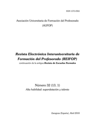 ISSN 1575-0965




Asociación Universitaria de Formación del Profesorado
                        (AUFOP)




Revista Electrónica Interuniversitaria de
 Formación del Profesorado (REIFOP)
  continuación de la antigua Revista de Escuelas Normales




                 Número 32 (13, 1)
        Alta habilidad: superdotación y talento




                                 Zaragoza (España), Abril 2010
 