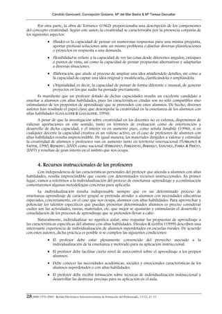 Cándido Genovard, Concepción Gotzens, Mª del Mar Badía & Mª Teresa Dezcallar


       Por otra parte, la obra de Torrance (1962) proporcionaba una descripción de los componentes
del concepto creatividad. Según este autor, la creatividad se caracterizaba por la presencia conjunta de
los siguientes aspectos:
                • Fluidez es la capacidad de pensar en numerosas respuestas para una misma pregunta,
                  aportar profusas soluciones ante un mismo problema o diseñar diversas planificaciones
                  o proyectos en respuesta a una demanda.
                • Flexibilidad se refiere a la capacidad de ver las cosas desde diferentes ángulos, enfoques
                  o puntos de vista, así como la capacidad de pensar propuestas alternativas y adaptarlas
                  a diversas situaciones.
                • Elaboración, que alude al proceso de ampliar una idea añadiéndole detalles, así como a
                  la capacidad de captar una idea original y modificarla, clarificándola o ampliándola.
                • Originalidad, es decir, la capacidad de pensar de forma diferente e inusual, de generar
                  proyectos en los que nadie ha pensado previamente.
       Es manifiesto que un profesor dotado de dichas capacidades resulta un excelente candidato a
enseñar a alumnos con altas habilidades, pues las características citadas son no sólo compatibles sino
estimulantes de los propósitos de aprendizaje que se pretenden con estos alumnos. De hecho, diversos
autores han resaltado el papel clave que desempeña la creatividad en la enseñanza de los alumnos con
altas habilidades (GALLAGHER & GALLAGHER, 1994).
       A pesar de que la investigación sobre creatividad en los docentes no es extensa, disponemos de
valiosas aportaciones en este sentido, tanto en términos de evaluación como de intervención y
desarrollo de dicha capacidad, y el interés va en aumento pues, como señala Amabile (1996), si en
cualquier docente la capacidad creativa es un valioso activo, en el caso de profesores de alumnos con
altas habilidades resulta imprescindible. De igual manera, los materiales dirigidos a valorar y estimular
la creatividad de alumnos y profesores van en aumento tanto en territorio internacional (TORRANCE &
SAFTER, 1990; REJSKIND, 2000) como nacional (FERRANDO, FERRÁNDIZ, BERMEJO, SÁNCHEZ, PARRA & PRIETO,
2007) y resultan de gran interés en el ámbito que nos ocupa.


        4. Recursos instruccionales de los profesores
       Con independencia de las características personales del profesor que atienda a alumnos con altas
habilidades, resulta imprescindible que cuente con determinados recursos instruccionales. En primer
lugar, vamos a referirnos a la individualización del proceso de enseñanza–aprendizaje y a continuación
comentaremos algunas metodologías concretas para aplicarla.
       La individualización resulta indispensable siempre que en un determinado proceso de
enseñanza–aprendizaje de carácter grupal se pretenda atender a alumnos con necesidades educativas
especiales, concretamente, en el caso que nos ocupa, alumnos con altas habilidades. Para aprovechar y
potenciar los talentos específicos que puedan presentar determinados alumnos es preciso considerar
cuáles son las actividades, tareas, materiales, etc. que mejor se ajustarán y estimularán el desarrollo y
consolidación de los procesos de aprendizaje que se pretenden llevar a cabo.
       Naturalmente, individualizar no significa aislar, sino reajustar las propuestas de aprendizaje a
las características específicas del alumno con altas habilidades. Davalos & Griffin (1999) describen una
interesante experiencia de individualización de alumnos superdotados en escuelas rurales. De acuerdo
con estos autores, dicha práctica es posible si se cumplen las siguientes condiciones:
                • El profesor debe estar plenamente convencido del provecho asociado a la
                  individualización de la enseñanza y motivado para su aplicación instruccional.
                • El profesor debe facilitar cierto nivel de autocontrol sobre el aprendizaje a los propios
                  alumnos.
                • Debe conocer las necesidades académicas, sociales y emocionales características de los
                  alumnos superdotados o con altas habilidades.
                • El profesor debe recibir formación sobre técnicas de individualización instruccional y
                  desarrollar las destrezas precisas para su aplicación en el aula.



28 ISSN 1575-0965 · Revista Electrónica Interuniversitaria de Formación del Profesorado, 13 (1), 21-31
 