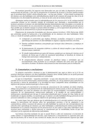 Los profesores de alumnos con altas habilidades


       En términos generales, los aspectos más destacados son, por un lado, la disposición personal y
motivacional del docente, y por otro la preparación en términos de técnicas y recursos instruccionales
que le permitan hacer frente a dicha situación que —no hay que olvidar— si bien desde la perspectiva
del alumno con alta habilidad es de individualización, desde la del conjunto del grupo de clase es la de
tratamiento a la diversidad. En definitiva, se trata de las dos caras de la misma moneda.
      Estrategias instruccionales para la individualización de los procesos de E–A: El enriquecimiento
curricular consiste en un conjunto variado de actividades que, diseñadas y monitorizadas por el
profesor, permiten al alumno con alta habilidad abordar planteamientos más vinculados a su mundo de
intereses y favorecedores de un conocimiento más global y vinculado. La individualización del proceso
hace posible que el alumno marque su propio ritmo de trabajo y, con la supervisión del profesor, lleve a
cabo un proceso de autocontrol de su proceso de aprendizaje.
       Disponemos de propuestas formuladas por diversos autores (CASTELLÓ, 1995; TROXCLAIR, 2000)
que pretenden ajustar la instrucción a las posibilidades de los alumnos con altas habilidades. Entre
otras, y a modo de ejemplo, podemos citar las siguientes:
                • Compactar el currículum, que implica eliminar, acomodar, enriquecer y acelerar el
                  aprendizaje del alumno con alta habilidad en alguna o algunas materias concretas.
                • Diseñar unidades temáticas conceptuales que incluyan ideas abstractas y complejas en
                  el currículum.
                • El planteamiento de preguntas relativas a centros de interés amplios y que relacionan
                  diversos temas o materias.
                • El estudio independiente por parte del alumno, guiado por un sistema de tutorías con el
                  profesor, de forma que el estilo de enseñanza–aprendizaje se beneficia de formas de
                  trabajo más autónomas e independientes.
                • El enriquecimiento aleatorio consiste en planificar temas y actividades que no
                  necesariamente están incluidos en el currículo ordinario del curso pero que pueden
                  vincularse al mismo. El alumno seleccionará los más interesantes para su formación.


        5. Comentarios y conclusiones
        La primera conclusión a destacar es que el planteamiento que aquí se ofrece no es el de un
profesor ideal para alumnos con altas habilidades; tampoco tiene sentido hablar de un perfil personal
específico con el que dicho profesional deba ser contrastado.
       Lo que sí es importante —segunda conclusión— es que estos docentes den a conocer el carácter
variable de los recursos intelectuales, motivacionales, culturales, etc. de los alumnos para enfrentarse a
los procesos y tareas de aprendizaje, y la necesidad de hacer compatible dicha variabilidad con los
objetivos del proceso instruccional que se lleva a cabo.
       En tercer lugar, el conocimiento y la toma de consciencia de esta realidad, sin duda compleja,
obliga a los profesores a un planteamiento de individualización instruccional; es decir, los alumnos con
altas habilidades, así como los alumnos con otros tipos de excepcionalidad o necesidades especiales,
requieren de un planteamiento instruccional elaborado a la medida de sus potencialidades y
motivaciones, entendiendo por tal que el currículum planificado para el grupo de clase habrá de ser
modificado en alguna medida, si se pretende que el alumno con alta habilidad obtenga provecho de los
procesos realizados en clase y consiga los objetivos de aprendizaje pretendidos.
       En cuarto lugar, hay que destacar que la individualización es el concepto genérico con el que se
designa la intervención del docente sobre los aprendizajes previstos a fin de adaptarlos a las
características, estilos y recursos del alumno con alta habilidad. La razón de esta correspondencia tan
estrecha entre aprendizaje de alumnos con altas habilidades e individualización instruccional halla su
fundamento en el carácter interactivo de los procesos de E–A, los cuales se dan entre individuos cuyos
recursos para enfrentarse a dichos procesos se caracterizan por la variabilidad, hecho al que nos
referimos con la expresión de diferencias individuales.
       Las formas concretas mediante las que se puede llevar a cabo son numerosas y la decisión de
cuáles utilizar es responsabilidad del docente, cuya formación y conocimientos le capacitan para este
tipo de decisiones. No se trata de una cuestión de modas, sino de un planteamiento riguroso que debe


ISSN 1575-0965 · Revista Electrónica Interuniversitaria de Formación del Profesorado, 13 (1), 21-31   29
 