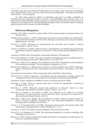 Cándido Genovard, Concepción Gotzens, Mª del Mar Badía & Mª Teresa Dezcallar


contemplar, entre otras, dos cuestiones fundamentales: por una parte, el tipo de proceso de aprendizaje
que se pretende llevar a cabo, y por otra, cuáles son los recursos disponibles —del alumno, del profesor
y del contexto— para conseguirlo.
       En quinto lugar queremos subrayar la importancia que posee la variable creatividad. La
insistencia con que numerosos estudios se refieren a ella perfilándola como elemento clave en el
desarrollo de las altas habilidades da que pensar que si el profesor que debe favorecer estos procesos no
dispone de cierto dominio de la creatividad difícilmente logrará ofrecer un estímulo válido y consistente
para la formación de los alumnos con altas habilidades.


        Referencias bibliográficas
AMABILE, T. M. (1996). Creativity in context: Update to The social psychology of creativity. Boulder, CO:
      Westview Press.
AYMERICH, M. & GOTZENS, C. (1999). “Explicaciones del proceso docente dirigidas a su optimización”.
     En JESÚS BELTRÁN & CÁNDIDO GENOVARD (eds.), Psicología de la Instrucción II. Áreas Curriculares.
     Madrid: Síntesis, 145–168.
CASTELLÓ, A. (1995). “Estrategias de enriquecimiento del currículum para alumnos y alumnas
      superdotados”. Aula, 45, 19–26.
CASTELLÓ, A. & BATLLE, C. (1998). “Aspectos teóricos e instrumentales en la identificación del alumnado
      superdotado y talentoso. Propuesta de un protocolo”. Faísca. Revista de Altas Habilidades, 6, 26–
      66.
CLARIANA, M. (2002). Estil d’ensenyament i aprenentatge. Bellaterra: UAB materiales.
DAVALOS, R. & GRIFFIN, G. (1999). “The impact of teachers' individualized practices on gifted students in
     rural, heterogeneous classrooms”. Roeper Review, 21, (4) 308–314.
FERRÁNDIZ, C., PRIETO, M. D., BERMEJO, M. R. & FERRANDO, M. (2006). “Fundamentos psicopedagógicos
      de las inteligencias múltiples”. Revista Española de Pedagogía, 233, 5–20.
FERRANDO, M., FERRANDIZ, C., BERMEJO, M. R., SÁNCHEZ, C., PARRA J. & PRIETO, M. D. (2007). “Estructura
      interna y baremación del Test de Pensamiento Creativo de Torrance”. Psicothema, 19 (3), 489–
      496.
GALLAGHER, H. & GALLAGHER, S. (1994). Teaching the gifted child. Boston: Allyn & Bacon.
GARCÍA YAGÜE, J. (1981). La situación y los problemas del niño superdotado en España: proyecto de
      investigación. Instituto Nacional de Aplicaciones Psicológicas y Parapsicológicas (INAAP).
GARDNER, H. (1993). Inteligencias múltiples: la teoría en la práctica. Barcelona: Paidós.
GENOVARD, C. (1982). “Hacia un esquema previo para el estudio del superdotado”. Cuadernos de
     Psicología, 6 (I), 115–144.
GENOVARD, C. (1983). “Educación especial para profesores de educación especial de niños
     excepcionales superdotados: inventando el futuro”. Educar, 4, 101–110.
GENOVARD, C., CASTELLÓ, A. & GOTZENS, C. (1999). “La evaluación de la calidad de la docencia
     universitaria”. En JESÚS BELTRÁN & CÁNDIDO GENOVARD (eds.), Psicología de la Instrucción II.
     Áreas curriculares. Madrid: Síntesis, 169–213.
GENOVARD, C., PRIETO, M. D., BERMEJO, M. R. & FERRÁNDIZ, C. (2006). “History of crative in Spain”. En
     JAMES C. KAUFMAN & ROBERT J. STERNBERG (eds.), The International Handbook of Creativity.
     Cambridge, MA: Cambridge University Press.
GRASHA, A. F. & YANGARBER–HICKS, N. (2000). “Integrating Teaching Styles and Learning Styles with
     Instructional Technology Journal”. College Teaching, 48, 1, 2–19.
GUILFORD, J. P. (1967). The nature of human intelligence. New York: McGraw–Hill.
KAUFMAN, J. C. & STERNBERG, R. J. (2006). The International Handbook of Creativity. Cambridge, MA:
     Cambridge University Press.
MAKER, J. C. (1976). Training teachers for the gifted and talented: A comparision of models. Reston, VA:
     Council for Exceptional Children.

30 ISSN 1575-0965 · Revista Electrónica Interuniversitaria de Formación del Profesorado, 13 (1), 21-31
 