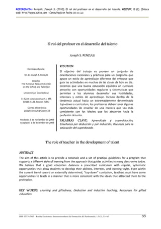 REFERENCIA: Renzulli, Joseph S. (2010). El rol del profesor en el desarrollo del talento. REIFOP, 13 (1). (Enlace
web: http://www.aufop.com - Consultada en fecha (dd-mm-aa):




                                 El rol del profesor en el desarrollo del talento

                                                         Joseph S. RENZULLI 
                                                                        
                                              RESUMEN
            Correspondencia: 
                                              El  objetivo  del  trabajo  es  proveer  un  conjunto  de 
         Dr. D. Joseph S. Renzulli            orientaciones  racionales  y  prácticas  para  un  programa  que 
                                              apoye  un  estilo  de  aprendizaje  diferente  del  enfoque  que 
                  Director 
      The National Research Center  
                                              guía las actividades en muchas de las  clases de  hoy en  día. 
       on the Gifted and Talented             Creemos  que  una  buena  educación  equilibra  un  currículo 
                                              prescrito  con  oportunidades  regulares  y  sistemáticas  que 
        University of Connecticut             permiten  a  los  alumnos  desarrollar  sus  habilidades, 
                       
                                              intereses  y  estilos  de  aprendizaje.  Incluso  dentro  de  la 
      31 Saint James Avenue 51, MA 
        02116‐4122. Boston (USA)              tendencia  actual  hacia  un  extremadamente  determinado 
                                              top–down o currículum, los profesores deben tener algunas 
             Correo electrónico:              oportunidades  de  enseñar  de  una  manera  que  sea  más 
          joseph.renzulli@uconn.ed            consistente  con  los  ideales  que  los  atrajeron  hacia  la 
                         
                         
                                              profesión docente. 
      Recibido: 5 de noviembre de 2009        PALABRAS CLAVE: Aprendizaje  y  superdotación, 
      Aceptado: 1 de diciembre de 2009 
                       
                                              Enseñanza por deducción y por inducción, Recursos para la 
                                              educación del superdotado. 



                               The role of teacher in the development of talent

  ABSTRACT
  The  aim  of  this  article  is  to  provide  a  rationale  and  a  set  of  practical  guidelines  for  a  program  that 
  supports a different style of learning from the approach that guides activities in many classrooms today. 
  We  believe  that  a  good  education  balances  a  prescribed  curriculum  with  regular,  systematic 
  opportunities  that  allow  students  to  develop  their  abilities,  interests,  and  learning  styles.  Even  within 
  the current trend toward an externally determined, “top‐down” curriculum, teachers must have some 
  opportunities to teach in  a manner  that is more  consistent with the  ideals that attracted them  to the 
  profession.  
   
  KEY WORDS: Learning  and  giftedness,  Deductive  and  inductive  teaching,  Resources  for  gifted 
  education. 




  ISSN 1575-0965 · Revista Electrónica Interuniversitaria de Formación del Profesorado, 13 (1), 33-40                  33
 