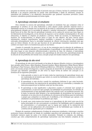 Joseph S. Renzulli



preparar un informe son tareas enfocadas al presente más que al futuro. Incluso la cantidad de tiempo
dedicada a un proyecto particular no puede estar determinada o fijada de antemano, porque la
naturaleza del problema y los obstáculos desconocidos que podemos encontrar previenen contra
horarios–calendarios predeterminados de forma rígida.


        5. Aprendizaje orientado al estudiante
       Para entender la esencia del aprendizaje orientado al estudiante hay que comparar cómo el
aprendizaje se produce en un aula tradicional y cómo alguien puede aprender material nuevo o
habilidades nuevas en el mundo real. La mayoría de las aulas se caracterizan por un patrón organizado
principalmente dirigido por la necesidad de adquirir y asimilar información y habilidades impuestas
desde fuera de la clase. Este tipo de aprendizaje contrasta con la cadena de sucesos que tiene lugar en
los laboratorios de investigación, en las oficinas de negocios o en los estudios cinematográficos. En estas
situaciones, el objetivo es originar un producto o servicio. Todos los recursos, la información, los
horarios, los acontecimientos, se dirigen hacia el logro de este objetivo. Así pues, buscar nueva
información, conducir experimentos, analizar resultados o preparar un informe son actividades
enfocadas principalmente hacia la necesidad inminente de obtener información inmediata más que
para un futuro distante. Es este uso que hacemos de los aprendizajes inmediatos (presentes) lo que
confiere un mayor valor a la transferencia para un uso futuro.
       Cuando el contenido, los procesos y el uso de las estrategias para la solución de problemas se
aprenden en una situación auténtica y contextualizada, el aprendizaje es más significativo que cuando
éste tiene lugar en una situación sobrestructurada y prescrita de clase. En resumen, el aprendizaje
dirigido al estudiante implica dos conceptos: uno, aprendizaje de alto nivel; otro, aprendizaje propio de
la solución de los problemas del mundo real, concepto propio del modelo inductivo de aprendizaje.


        6. Aprendizaje de alto nivel
       El aprendizaje de alto nivel está basado en las ideas de algunos filósofos, teóricos e investigadores
(por ejemplo, John Dewey, Albert Bandura, Howard Gardner, María Montessori, Philip Phenix, Robert
Sternberg, E. Paul Torrance, Alfred North Whitehead [RENZULLI, 1994:203]). El trabajo de estos teóricos,
junto con nuestra propia investigación y nuestro programa de desarrollo de actividades, ha dado pie al
concepto que llamamos aprendizaje de alto nivel. La mejor forma de definir este concepto es en
términos de los siguientes principios:
              1. Cada aprendiz es único y, por lo tanto, todas las experiencias de aprendizaje tienen que
                 ser examinadas de tal manera que tomen en cuenta las habilidades, intereses y estilos de
                 aprendizaje del individuo.
              2. El aprendizaje es más efectivo cuando los estudiantes disfrutan lo que están haciendo.
                 Consecuentemente, las experiencias de aprendizaje debe ser construidas y evaluadas con
                 tanta preocupación por su disfrute como por las otras metas.
              3. El aprendizaje es más significativo y placentero cuando el contenido (por ejemplo el
                 conocimiento) y el proceso (por ejemplo, las habilidades de pensamiento, los métodos de
                 cuestionamiento) se han aprendido dentro del contexto real y un problema presente. Por
                 lo tanto, la atención debe dirigirse a las oportunidades de personalizar las opciones del
                 estudiante en la selección de un problema, la relevancia del problema para los individuos
                 o grupos que comparten su interés por el problema, y las estrategias que apoyan a los
                 estudiantes en personalizar los problemas que elijan.
              4. Se puede usar cierta instrucción formal en el aprendizaje de alto nivel, pero una de las
                 metas principales de este acercamiento es promover las habilidades para la adquisición
                 de conocimientos y el pensamiento que se logran por medio de la instrucción del
                 profesor con las aplicaciones del conocimiento y de las habilidades que resultan de la
                 construcción de significados por el estudiante.
       Después de examinar cuidadosamente el trabajo de numerosos estudiantes e interrogar a muchos
profesores, hemos identificado un listado de resultados específicos del aprendizaje de alto nivel. Los
resultados variaron según las aulas y los niveles alcanzados. Tomados en conjunto, sin embargo,
creemos que estos comportamientos de aprendizaje representan una lista bastante completa de los



36 ISSN 1575-0965 · Revista Electrónica Interuniversitaria de Formación del Profesorado, 13 (1), 33-40
 
