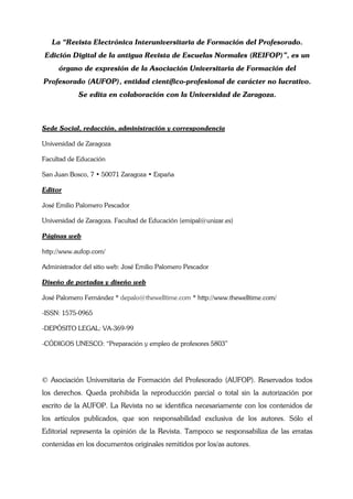 La “Revista Electrónica Interuniversitaria de Formación del Profesorado.
Edición Digital de la antigua Revista de Escuelas Normales (REIFOP)”, es un
     órgano de expresión de la Asociación Universitaria de Formación del
Profesorado (AUFOP), entidad científico-profesional de carácter no lucrativo.
            Se edita en colaboración con la Universidad de Zaragoza.



Sede Social, redacción, administración y correspondencia

Universidad de Zaragoza

Facultad de Educación

San Juan Bosco, 7 • 50071 Zaragoza • España

Editor

José Emilio Palomero Pescador

Universidad de Zaragoza. Facultad de Educación (emipal@unizar.es)

Páginas web

http://www.aufop.com/

Administrador del sitio web: José Emilio Palomero Pescador

Diseño de portadas y diseño web

José Palomero Fernández * depalo@thewelltime.com * http://www.thewelltime.com/

-ISSN: 1575-0965

-DEPÓSITO LEGAL: VA-369-99

-CÓDIGOS UNESCO: “Preparación y empleo de profesores 5803”




© Asociación Universitaria de Formación del Profesorado (AUFOP). Reservados todos
los derechos. Queda prohibida la reproducción parcial o total sin la autorización por
escrito de la AUFOP. La Revista no se identifica necesariamente con los contenidos de
los artículos publicados, que son responsabilidad exclusiva de los autores. Sólo el
Editorial representa la opinión de la Revista. Tampoco se responsabiliza de las erratas
contenidas en los documentos originales remitidos por los/as autores.
 