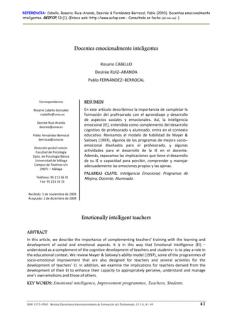 REFERENCIA: Cabello, Rosario; Ruiz-Aranda, Desirée & Fernández-Berrocal, Pablo (2010). Docentes emocionalmente
inteligentes. REIFOP, 13 (1). (Enlace web: http://www.aufop.com - Consultada en fecha (dd-mm-aa): )




                                       Docentes emocionalmente inteligentes
                                                                        
                                                           Rosario CABELLO 
                                                       Desirée RUIZ–ARANDA 
                                                 Pablo FERNÁNDEZ–BERROCAL 
                                                                        

           Correspondencia                    RESUMEN
                     
      Rosario Cabello González                En este artículo describimos la importancia de completar la 
            rcabello@uma.es                   formación  del  profesorado  con  el  aprendizaje  y  desarrollo 
                                              de  aspectos  sociales  y  emocionales.  Así,  la  inteligencia 
         Desirée Ruiz‐Aranda 
           desiree@uma.es 
                                              emocional (IE), entendida como complemento del desarrollo 
                                              cognitivo  de  profesorado y  alumnado,  entra  en el  contexto 
      Pablo Fernández‐Berrocal                educativo.  Revisamos  el  modelo  de  habilidad  de  Mayer  & 
          berrocal@uma.es                     Salovey (1997), algunos de los programas de mejora socio–
                     
                                              emocional  diseñados  para  el  profesorado,  y  algunas 
       Dirección postal común: 
        Facultad de Psicología                actividades  para  el  desarrollo  de  la  IE  en  el  docente. 
      Dpto. de Psicología Básica              Además, repasamos las implicaciones que tiene el desarrollo 
       Universidad de Málaga                  de  su  IE  o  capacidad  para  percibir,  comprender  y  manejar 
       Campus de Teatinos s/n                 adecuadamente las emociones propias y las ajenas.  
           29071 – Málaga  
                                              PALABRAS CLAVE: Inteligencia  Emocional,  Programas  de 
        Teléfono: 95 213 26 31                Mejora, Docente, Alumnado.
            Fax: 95 213 26 31 
                       
                       
   Recibido: 5 de noviembre de 2009 
   Aceptado: 1 de diciembre de 2009 




                                            Emotionally intelligent teachers

  ABSTRACT
  In  this  article,  we  describe  the  importance  of  complementing  teachers’  training  with  the  learning  and 
  development  of  social  and  emotional  aspects.  It  is  in  this  way  that  Emotional  Intelligence  (EI)  –
  understood as a complement of the cognitive development of teachers and students– is to play a role in 
  the educational context. We review Mayer & Salovey’s ability model (1997), some of the programmes of 
  socio‐emotional  improvement  that  are  also  designed  for  teachers  and  several  activities  for  the 
  development  of  teachers’  EI.  In  addition,  we  examine  the  implications  for  teachers  derived  from  the 
  development  of  their  EI  to  enhance  their  capacity  to  appropriately  perceive,  understand  and  manage 
  one’s own emotions and those of others.  
  KEY WORDS: Emotional intelligence, Improvement programmes, Teachers, Students.



  ISSN 1575-0965 · Revista Electrónica Interuniversitaria de Formación del Profesorado, 13 (1), 41-49              41
 
